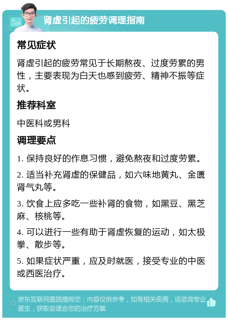 肾虚引起的疲劳调理指南 常见症状 肾虚引起的疲劳常见于长期熬夜、过度劳累的男性，主要表现为白天也感到疲劳、精神不振等症状。 推荐科室 中医科或男科 调理要点 1. 保持良好的作息习惯，避免熬夜和过度劳累。 2. 适当补充肾虚的保健品，如六味地黄丸、金匮肾气丸等。 3. 饮食上应多吃一些补肾的食物，如黑豆、黑芝麻、核桃等。 4. 可以进行一些有助于肾虚恢复的运动，如太极拳、散步等。 5. 如果症状严重，应及时就医，接受专业的中医或西医治疗。