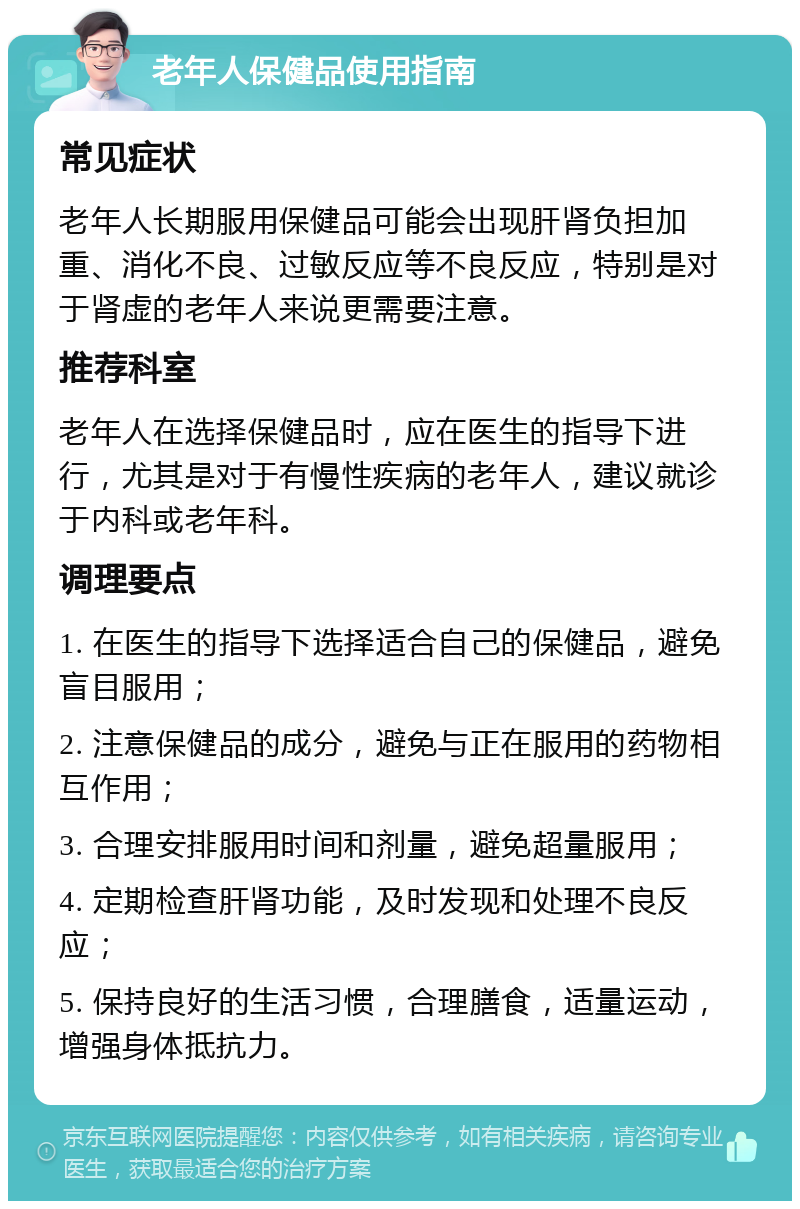 老年人保健品使用指南 常见症状 老年人长期服用保健品可能会出现肝肾负担加重、消化不良、过敏反应等不良反应，特别是对于肾虚的老年人来说更需要注意。 推荐科室 老年人在选择保健品时，应在医生的指导下进行，尤其是对于有慢性疾病的老年人，建议就诊于内科或老年科。 调理要点 1. 在医生的指导下选择适合自己的保健品，避免盲目服用； 2. 注意保健品的成分，避免与正在服用的药物相互作用； 3. 合理安排服用时间和剂量，避免超量服用； 4. 定期检查肝肾功能，及时发现和处理不良反应； 5. 保持良好的生活习惯，合理膳食，适量运动，增强身体抵抗力。