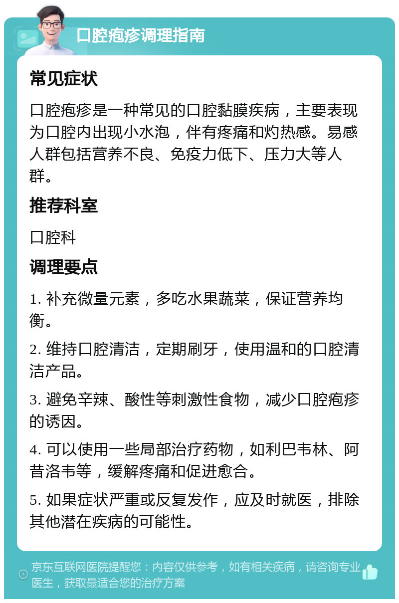 口腔疱疹调理指南 常见症状 口腔疱疹是一种常见的口腔黏膜疾病，主要表现为口腔内出现小水泡，伴有疼痛和灼热感。易感人群包括营养不良、免疫力低下、压力大等人群。 推荐科室 口腔科 调理要点 1. 补充微量元素，多吃水果蔬菜，保证营养均衡。 2. 维持口腔清洁，定期刷牙，使用温和的口腔清洁产品。 3. 避免辛辣、酸性等刺激性食物，减少口腔疱疹的诱因。 4. 可以使用一些局部治疗药物，如利巴韦林、阿昔洛韦等，缓解疼痛和促进愈合。 5. 如果症状严重或反复发作，应及时就医，排除其他潜在疾病的可能性。