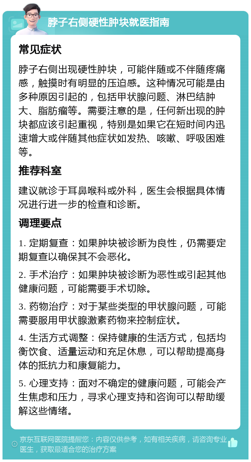 脖子右侧硬性肿块就医指南 常见症状 脖子右侧出现硬性肿块，可能伴随或不伴随疼痛感，触摸时有明显的压迫感。这种情况可能是由多种原因引起的，包括甲状腺问题、淋巴结肿大、脂肪瘤等。需要注意的是，任何新出现的肿块都应该引起重视，特别是如果它在短时间内迅速增大或伴随其他症状如发热、咳嗽、呼吸困难等。 推荐科室 建议就诊于耳鼻喉科或外科，医生会根据具体情况进行进一步的检查和诊断。 调理要点 1. 定期复查：如果肿块被诊断为良性，仍需要定期复查以确保其不会恶化。 2. 手术治疗：如果肿块被诊断为恶性或引起其他健康问题，可能需要手术切除。 3. 药物治疗：对于某些类型的甲状腺问题，可能需要服用甲状腺激素药物来控制症状。 4. 生活方式调整：保持健康的生活方式，包括均衡饮食、适量运动和充足休息，可以帮助提高身体的抵抗力和康复能力。 5. 心理支持：面对不确定的健康问题，可能会产生焦虑和压力，寻求心理支持和咨询可以帮助缓解这些情绪。