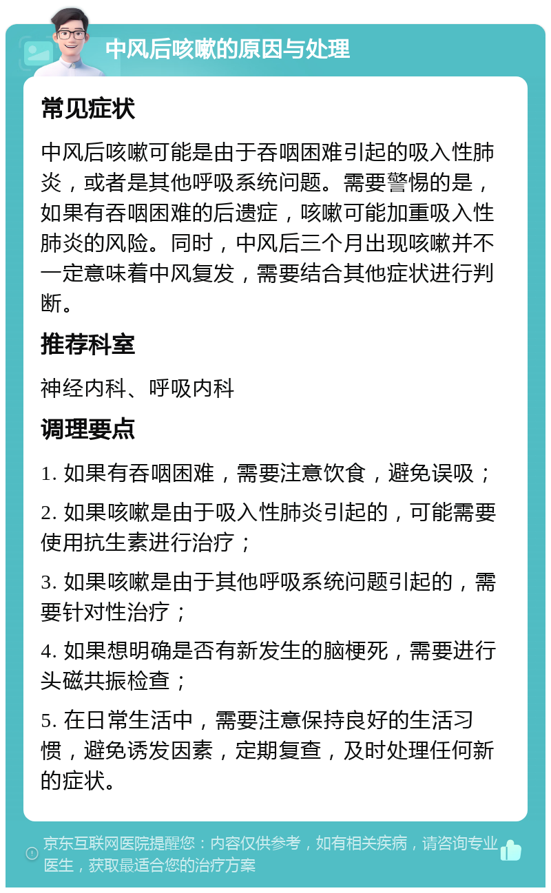 中风后咳嗽的原因与处理 常见症状 中风后咳嗽可能是由于吞咽困难引起的吸入性肺炎，或者是其他呼吸系统问题。需要警惕的是，如果有吞咽困难的后遗症，咳嗽可能加重吸入性肺炎的风险。同时，中风后三个月出现咳嗽并不一定意味着中风复发，需要结合其他症状进行判断。 推荐科室 神经内科、呼吸内科 调理要点 1. 如果有吞咽困难，需要注意饮食，避免误吸； 2. 如果咳嗽是由于吸入性肺炎引起的，可能需要使用抗生素进行治疗； 3. 如果咳嗽是由于其他呼吸系统问题引起的，需要针对性治疗； 4. 如果想明确是否有新发生的脑梗死，需要进行头磁共振检查； 5. 在日常生活中，需要注意保持良好的生活习惯，避免诱发因素，定期复查，及时处理任何新的症状。