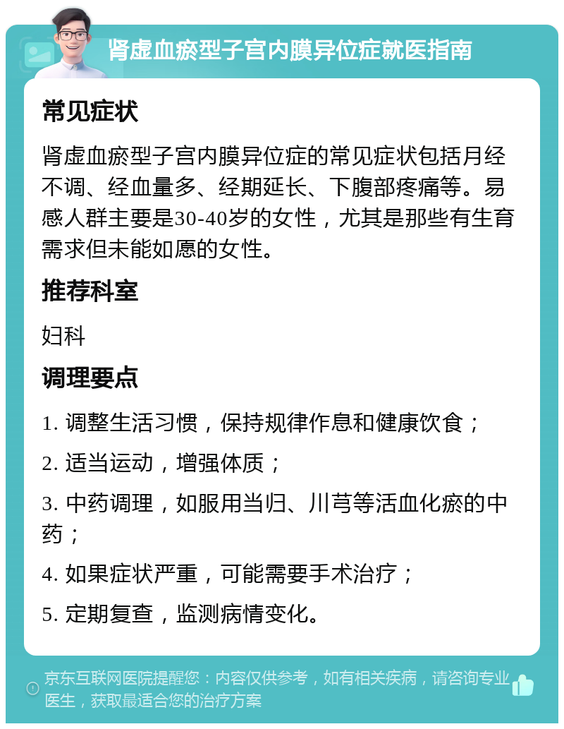 肾虚血瘀型子宫内膜异位症就医指南 常见症状 肾虚血瘀型子宫内膜异位症的常见症状包括月经不调、经血量多、经期延长、下腹部疼痛等。易感人群主要是30-40岁的女性，尤其是那些有生育需求但未能如愿的女性。 推荐科室 妇科 调理要点 1. 调整生活习惯，保持规律作息和健康饮食； 2. 适当运动，增强体质； 3. 中药调理，如服用当归、川芎等活血化瘀的中药； 4. 如果症状严重，可能需要手术治疗； 5. 定期复查，监测病情变化。