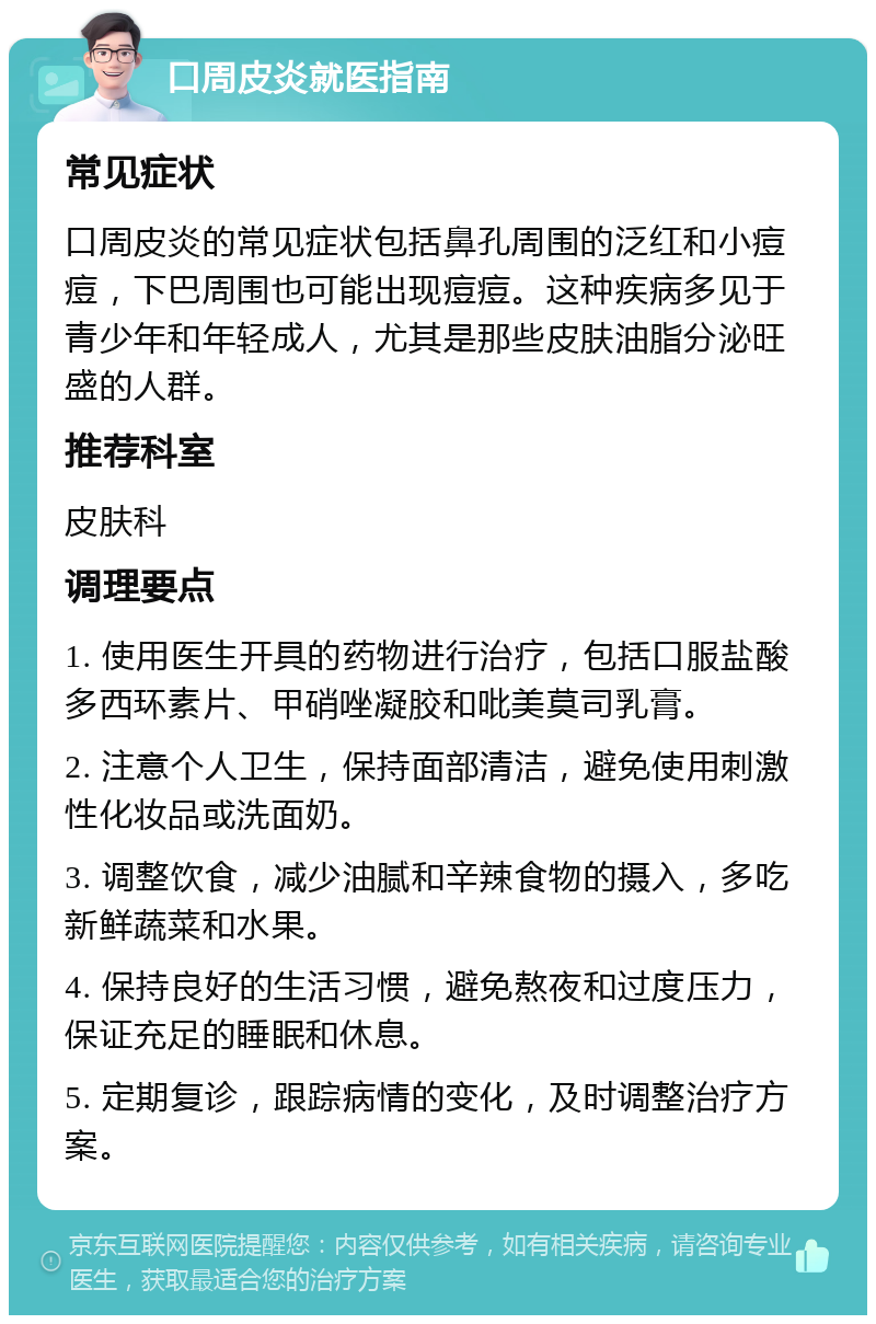 口周皮炎就医指南 常见症状 口周皮炎的常见症状包括鼻孔周围的泛红和小痘痘，下巴周围也可能出现痘痘。这种疾病多见于青少年和年轻成人，尤其是那些皮肤油脂分泌旺盛的人群。 推荐科室 皮肤科 调理要点 1. 使用医生开具的药物进行治疗，包括口服盐酸多西环素片、甲硝唑凝胶和吡美莫司乳膏。 2. 注意个人卫生，保持面部清洁，避免使用刺激性化妆品或洗面奶。 3. 调整饮食，减少油腻和辛辣食物的摄入，多吃新鲜蔬菜和水果。 4. 保持良好的生活习惯，避免熬夜和过度压力，保证充足的睡眠和休息。 5. 定期复诊，跟踪病情的变化，及时调整治疗方案。