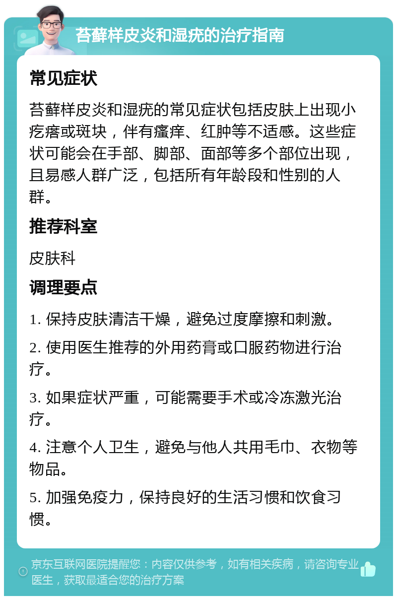 苔藓样皮炎和湿疣的治疗指南 常见症状 苔藓样皮炎和湿疣的常见症状包括皮肤上出现小疙瘩或斑块，伴有瘙痒、红肿等不适感。这些症状可能会在手部、脚部、面部等多个部位出现，且易感人群广泛，包括所有年龄段和性别的人群。 推荐科室 皮肤科 调理要点 1. 保持皮肤清洁干燥，避免过度摩擦和刺激。 2. 使用医生推荐的外用药膏或口服药物进行治疗。 3. 如果症状严重，可能需要手术或冷冻激光治疗。 4. 注意个人卫生，避免与他人共用毛巾、衣物等物品。 5. 加强免疫力，保持良好的生活习惯和饮食习惯。