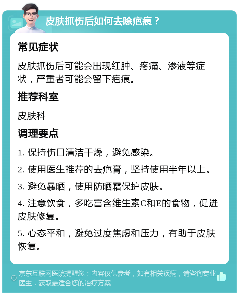 皮肤抓伤后如何去除疤痕？ 常见症状 皮肤抓伤后可能会出现红肿、疼痛、渗液等症状，严重者可能会留下疤痕。 推荐科室 皮肤科 调理要点 1. 保持伤口清洁干燥，避免感染。 2. 使用医生推荐的去疤膏，坚持使用半年以上。 3. 避免暴晒，使用防晒霜保护皮肤。 4. 注意饮食，多吃富含维生素C和E的食物，促进皮肤修复。 5. 心态平和，避免过度焦虑和压力，有助于皮肤恢复。