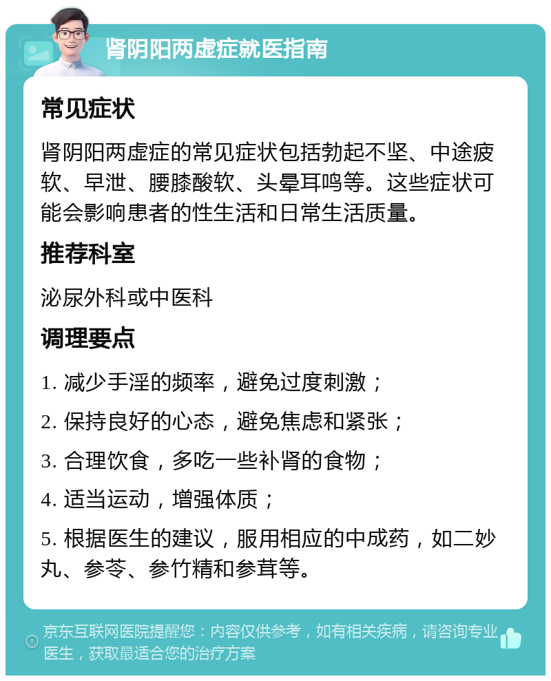 肾阴阳两虚症就医指南 常见症状 肾阴阳两虚症的常见症状包括勃起不坚、中途疲软、早泄、腰膝酸软、头晕耳鸣等。这些症状可能会影响患者的性生活和日常生活质量。 推荐科室 泌尿外科或中医科 调理要点 1. 减少手淫的频率，避免过度刺激； 2. 保持良好的心态，避免焦虑和紧张； 3. 合理饮食，多吃一些补肾的食物； 4. 适当运动，增强体质； 5. 根据医生的建议，服用相应的中成药，如二妙丸、参苓、参竹精和参茸等。