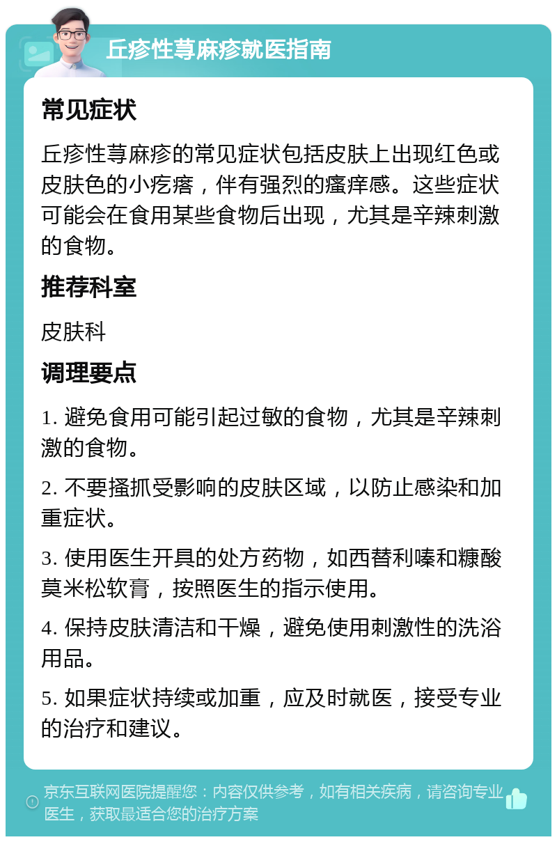 丘疹性荨麻疹就医指南 常见症状 丘疹性荨麻疹的常见症状包括皮肤上出现红色或皮肤色的小疙瘩，伴有强烈的瘙痒感。这些症状可能会在食用某些食物后出现，尤其是辛辣刺激的食物。 推荐科室 皮肤科 调理要点 1. 避免食用可能引起过敏的食物，尤其是辛辣刺激的食物。 2. 不要搔抓受影响的皮肤区域，以防止感染和加重症状。 3. 使用医生开具的处方药物，如西替利嗪和糠酸莫米松软膏，按照医生的指示使用。 4. 保持皮肤清洁和干燥，避免使用刺激性的洗浴用品。 5. 如果症状持续或加重，应及时就医，接受专业的治疗和建议。