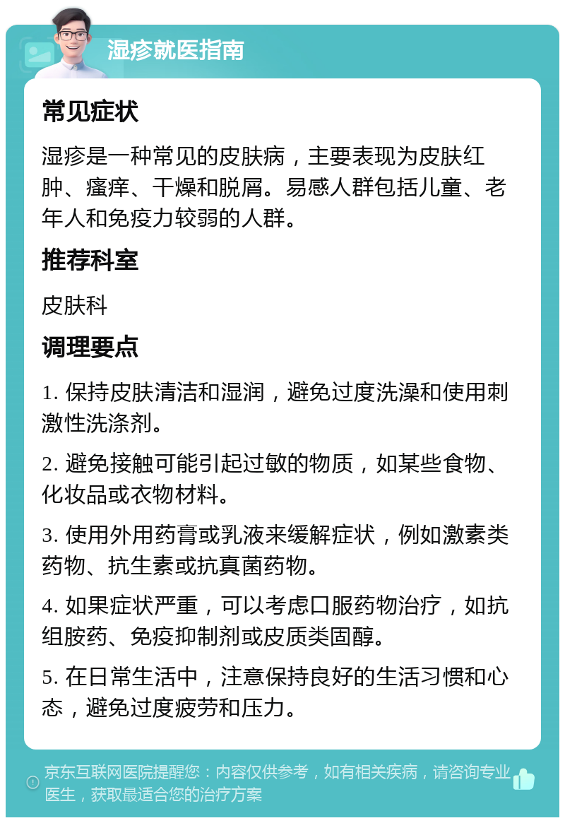 湿疹就医指南 常见症状 湿疹是一种常见的皮肤病，主要表现为皮肤红肿、瘙痒、干燥和脱屑。易感人群包括儿童、老年人和免疫力较弱的人群。 推荐科室 皮肤科 调理要点 1. 保持皮肤清洁和湿润，避免过度洗澡和使用刺激性洗涤剂。 2. 避免接触可能引起过敏的物质，如某些食物、化妆品或衣物材料。 3. 使用外用药膏或乳液来缓解症状，例如激素类药物、抗生素或抗真菌药物。 4. 如果症状严重，可以考虑口服药物治疗，如抗组胺药、免疫抑制剂或皮质类固醇。 5. 在日常生活中，注意保持良好的生活习惯和心态，避免过度疲劳和压力。