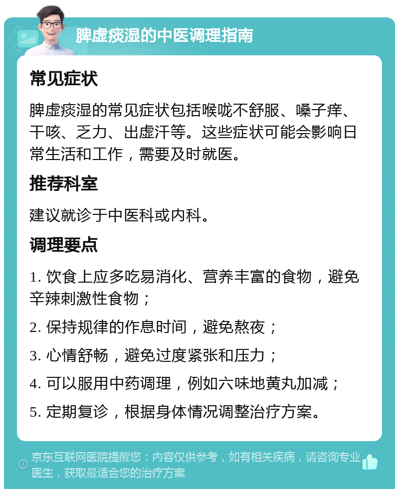 脾虚痰湿的中医调理指南 常见症状 脾虚痰湿的常见症状包括喉咙不舒服、嗓子痒、干咳、乏力、出虚汗等。这些症状可能会影响日常生活和工作，需要及时就医。 推荐科室 建议就诊于中医科或内科。 调理要点 1. 饮食上应多吃易消化、营养丰富的食物，避免辛辣刺激性食物； 2. 保持规律的作息时间，避免熬夜； 3. 心情舒畅，避免过度紧张和压力； 4. 可以服用中药调理，例如六味地黄丸加减； 5. 定期复诊，根据身体情况调整治疗方案。