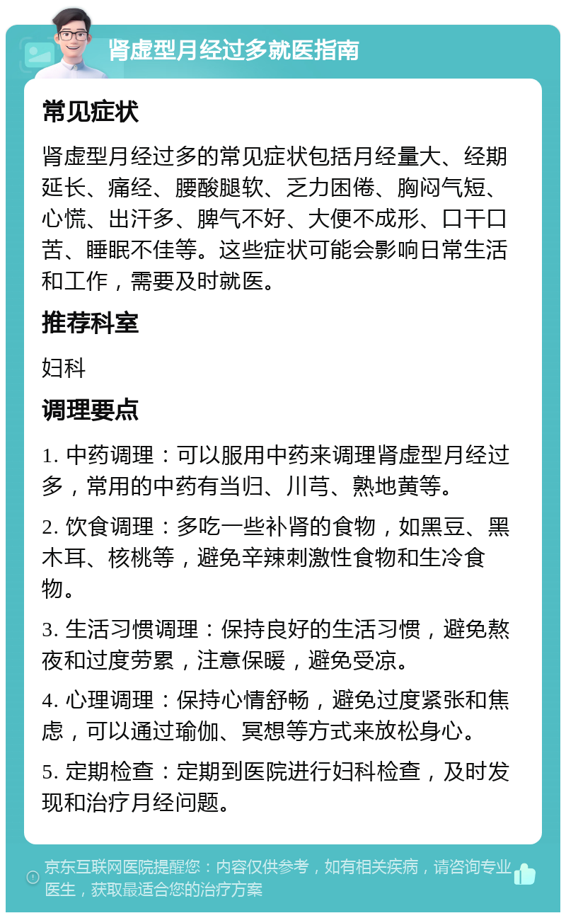 肾虚型月经过多就医指南 常见症状 肾虚型月经过多的常见症状包括月经量大、经期延长、痛经、腰酸腿软、乏力困倦、胸闷气短、心慌、出汗多、脾气不好、大便不成形、口干口苦、睡眠不佳等。这些症状可能会影响日常生活和工作，需要及时就医。 推荐科室 妇科 调理要点 1. 中药调理：可以服用中药来调理肾虚型月经过多，常用的中药有当归、川芎、熟地黄等。 2. 饮食调理：多吃一些补肾的食物，如黑豆、黑木耳、核桃等，避免辛辣刺激性食物和生冷食物。 3. 生活习惯调理：保持良好的生活习惯，避免熬夜和过度劳累，注意保暖，避免受凉。 4. 心理调理：保持心情舒畅，避免过度紧张和焦虑，可以通过瑜伽、冥想等方式来放松身心。 5. 定期检查：定期到医院进行妇科检查，及时发现和治疗月经问题。