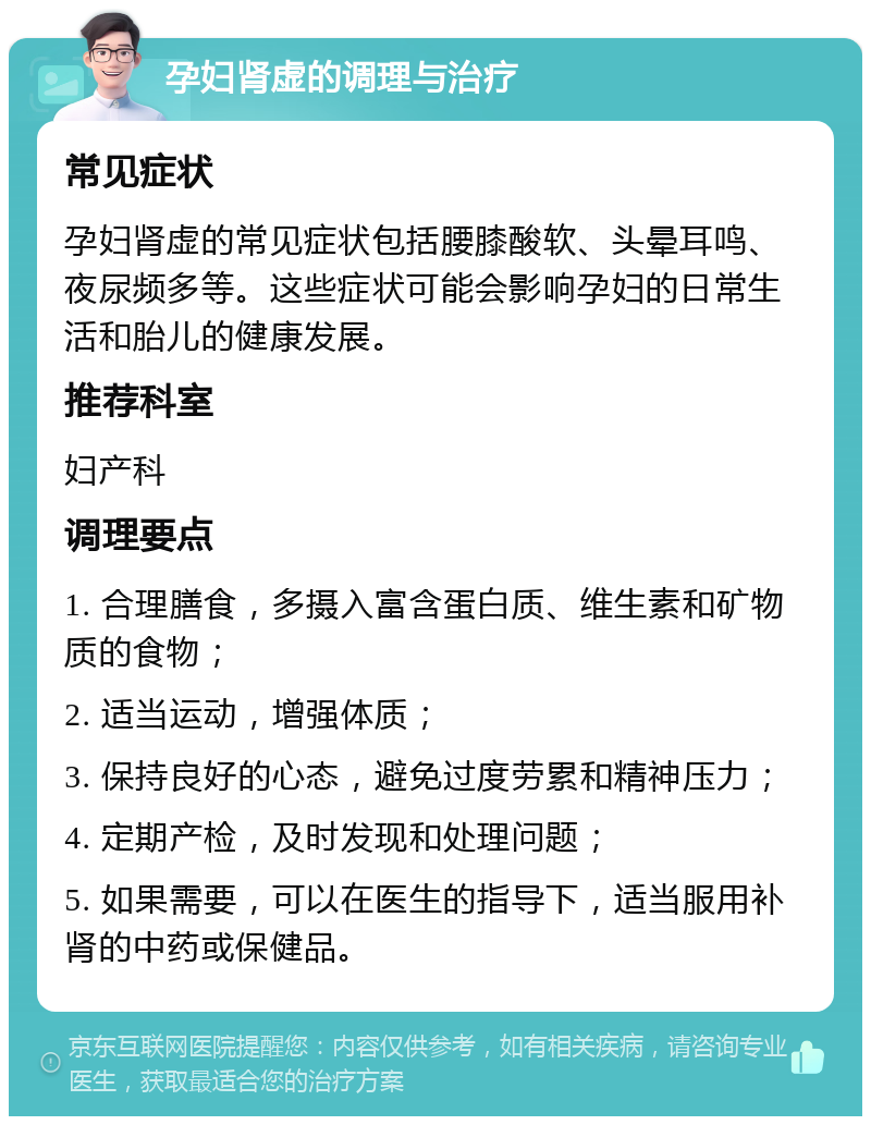 孕妇肾虚的调理与治疗 常见症状 孕妇肾虚的常见症状包括腰膝酸软、头晕耳鸣、夜尿频多等。这些症状可能会影响孕妇的日常生活和胎儿的健康发展。 推荐科室 妇产科 调理要点 1. 合理膳食，多摄入富含蛋白质、维生素和矿物质的食物； 2. 适当运动，增强体质； 3. 保持良好的心态，避免过度劳累和精神压力； 4. 定期产检，及时发现和处理问题； 5. 如果需要，可以在医生的指导下，适当服用补肾的中药或保健品。