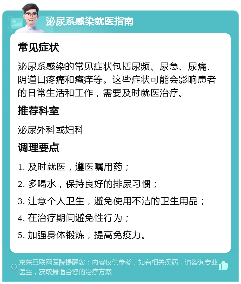 泌尿系感染就医指南 常见症状 泌尿系感染的常见症状包括尿频、尿急、尿痛、阴道口疼痛和瘙痒等。这些症状可能会影响患者的日常生活和工作，需要及时就医治疗。 推荐科室 泌尿外科或妇科 调理要点 1. 及时就医，遵医嘱用药； 2. 多喝水，保持良好的排尿习惯； 3. 注意个人卫生，避免使用不洁的卫生用品； 4. 在治疗期间避免性行为； 5. 加强身体锻炼，提高免疫力。