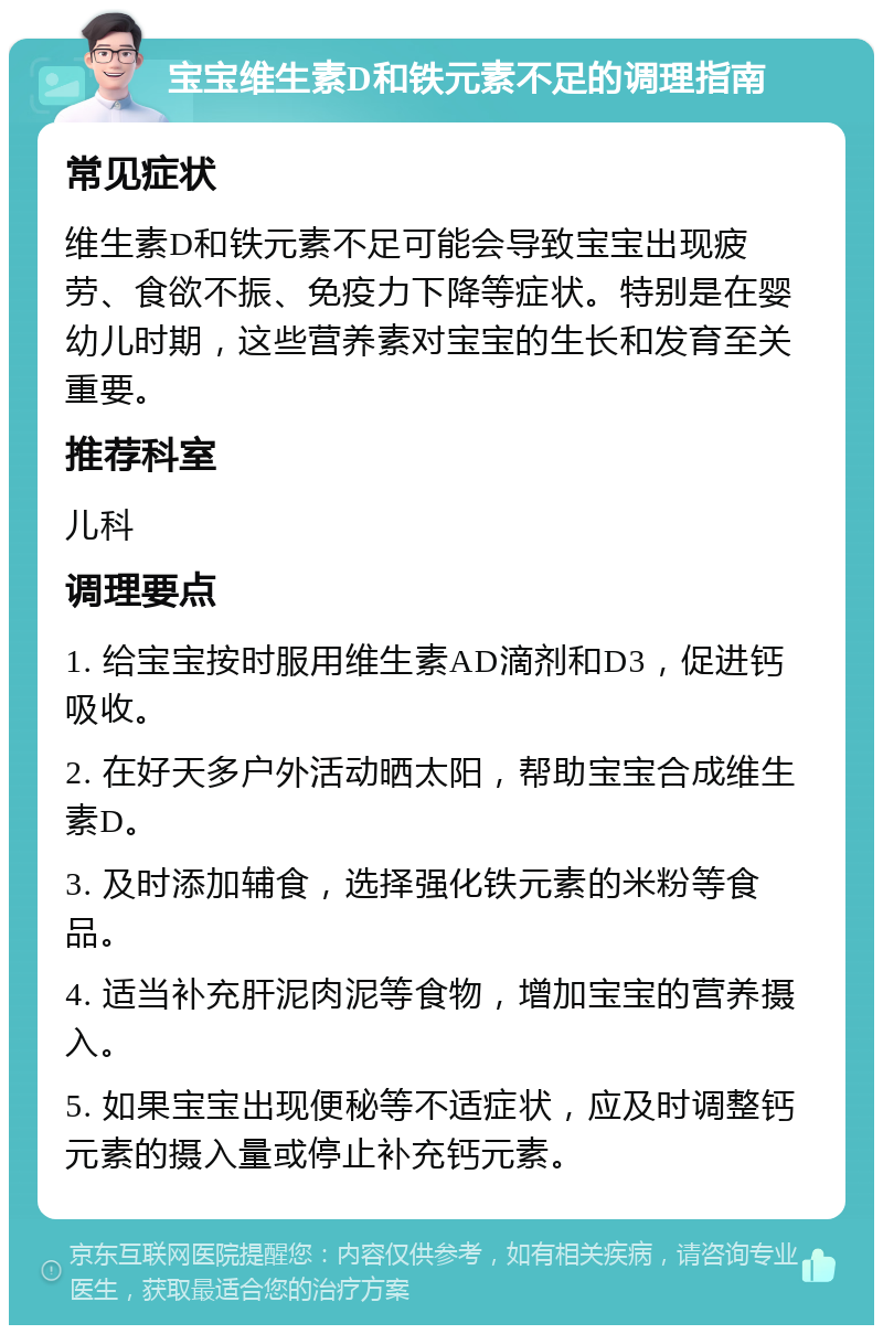 宝宝维生素D和铁元素不足的调理指南 常见症状 维生素D和铁元素不足可能会导致宝宝出现疲劳、食欲不振、免疫力下降等症状。特别是在婴幼儿时期，这些营养素对宝宝的生长和发育至关重要。 推荐科室 儿科 调理要点 1. 给宝宝按时服用维生素AD滴剂和D3，促进钙吸收。 2. 在好天多户外活动晒太阳，帮助宝宝合成维生素D。 3. 及时添加辅食，选择强化铁元素的米粉等食品。 4. 适当补充肝泥肉泥等食物，增加宝宝的营养摄入。 5. 如果宝宝出现便秘等不适症状，应及时调整钙元素的摄入量或停止补充钙元素。