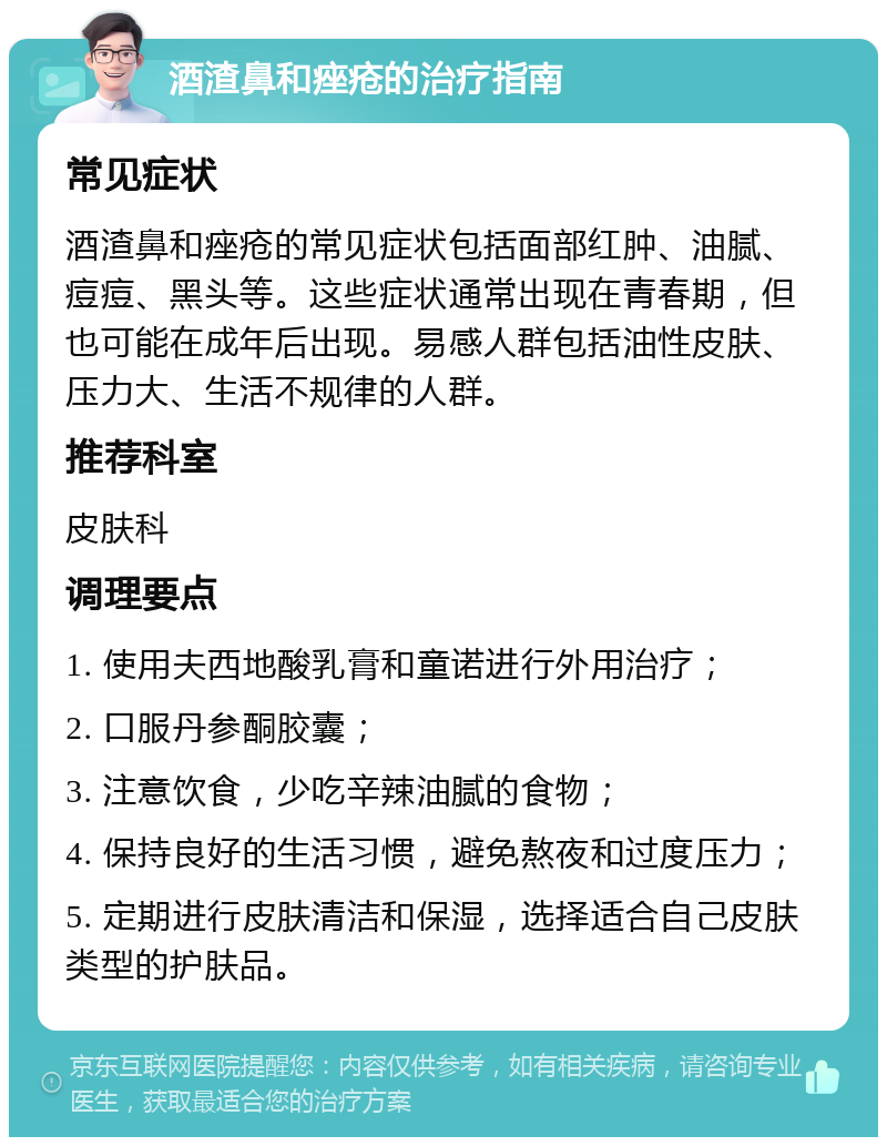 酒渣鼻和痤疮的治疗指南 常见症状 酒渣鼻和痤疮的常见症状包括面部红肿、油腻、痘痘、黑头等。这些症状通常出现在青春期，但也可能在成年后出现。易感人群包括油性皮肤、压力大、生活不规律的人群。 推荐科室 皮肤科 调理要点 1. 使用夫西地酸乳膏和童诺进行外用治疗； 2. 口服丹参酮胶囊； 3. 注意饮食，少吃辛辣油腻的食物； 4. 保持良好的生活习惯，避免熬夜和过度压力； 5. 定期进行皮肤清洁和保湿，选择适合自己皮肤类型的护肤品。