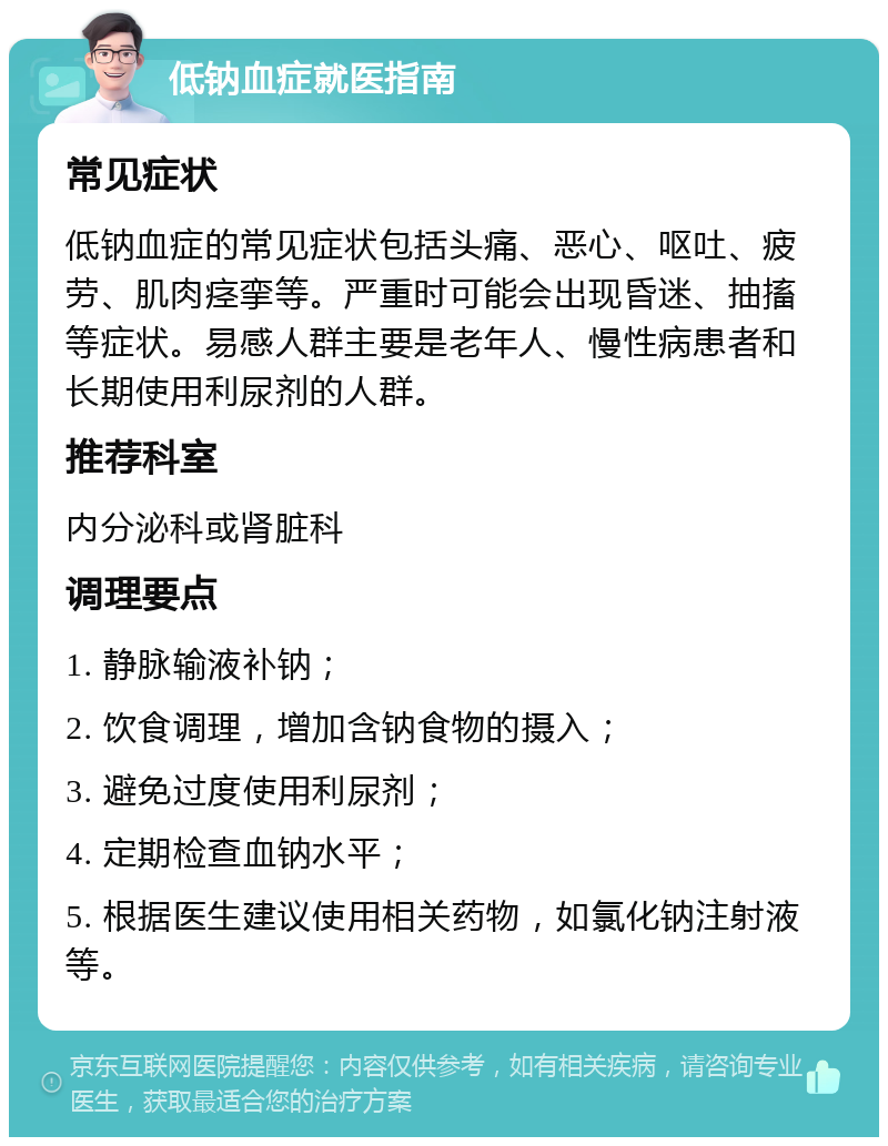 低钠血症就医指南 常见症状 低钠血症的常见症状包括头痛、恶心、呕吐、疲劳、肌肉痉挛等。严重时可能会出现昏迷、抽搐等症状。易感人群主要是老年人、慢性病患者和长期使用利尿剂的人群。 推荐科室 内分泌科或肾脏科 调理要点 1. 静脉输液补钠； 2. 饮食调理，增加含钠食物的摄入； 3. 避免过度使用利尿剂； 4. 定期检查血钠水平； 5. 根据医生建议使用相关药物，如氯化钠注射液等。