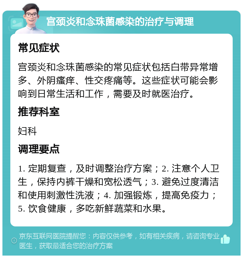 宫颈炎和念珠菌感染的治疗与调理 常见症状 宫颈炎和念珠菌感染的常见症状包括白带异常增多、外阴瘙痒、性交疼痛等。这些症状可能会影响到日常生活和工作，需要及时就医治疗。 推荐科室 妇科 调理要点 1. 定期复查，及时调整治疗方案；2. 注意个人卫生，保持内裤干燥和宽松透气；3. 避免过度清洁和使用刺激性洗液；4. 加强锻炼，提高免疫力；5. 饮食健康，多吃新鲜蔬菜和水果。