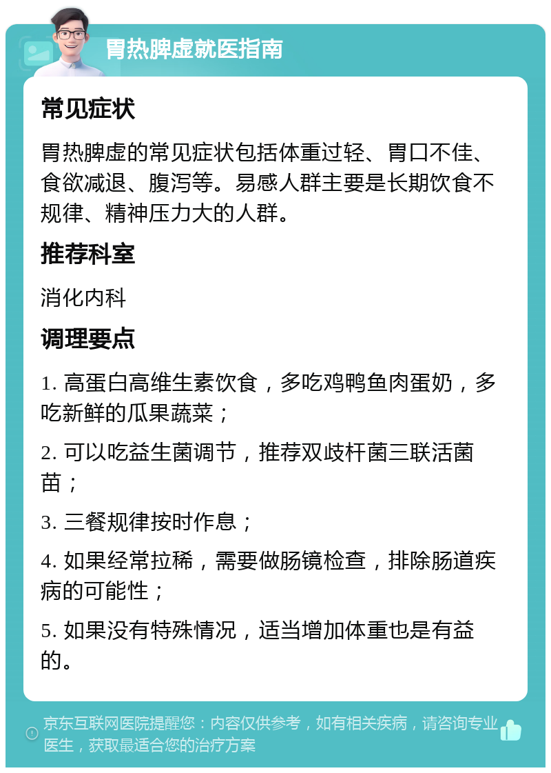 胃热脾虚就医指南 常见症状 胃热脾虚的常见症状包括体重过轻、胃口不佳、食欲减退、腹泻等。易感人群主要是长期饮食不规律、精神压力大的人群。 推荐科室 消化内科 调理要点 1. 高蛋白高维生素饮食，多吃鸡鸭鱼肉蛋奶，多吃新鲜的瓜果蔬菜； 2. 可以吃益生菌调节，推荐双歧杆菌三联活菌苗； 3. 三餐规律按时作息； 4. 如果经常拉稀，需要做肠镜检查，排除肠道疾病的可能性； 5. 如果没有特殊情况，适当增加体重也是有益的。