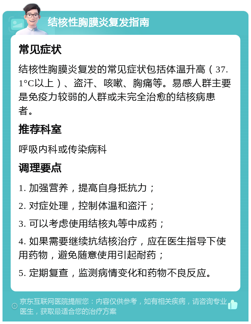 结核性胸膜炎复发指南 常见症状 结核性胸膜炎复发的常见症状包括体温升高（37.1°C以上）、盗汗、咳嗽、胸痛等。易感人群主要是免疫力较弱的人群或未完全治愈的结核病患者。 推荐科室 呼吸内科或传染病科 调理要点 1. 加强营养，提高自身抵抗力； 2. 对症处理，控制体温和盗汗； 3. 可以考虑使用结核丸等中成药； 4. 如果需要继续抗结核治疗，应在医生指导下使用药物，避免随意使用引起耐药； 5. 定期复查，监测病情变化和药物不良反应。