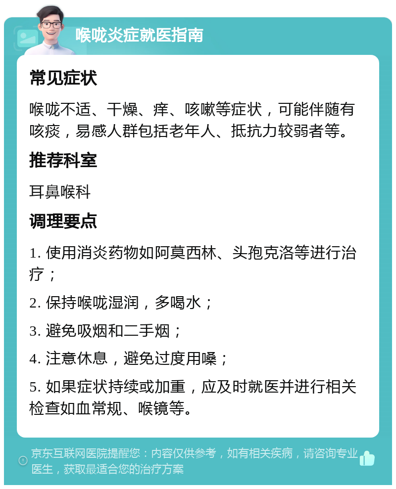 喉咙炎症就医指南 常见症状 喉咙不适、干燥、痒、咳嗽等症状，可能伴随有咳痰，易感人群包括老年人、抵抗力较弱者等。 推荐科室 耳鼻喉科 调理要点 1. 使用消炎药物如阿莫西林、头孢克洛等进行治疗； 2. 保持喉咙湿润，多喝水； 3. 避免吸烟和二手烟； 4. 注意休息，避免过度用嗓； 5. 如果症状持续或加重，应及时就医并进行相关检查如血常规、喉镜等。