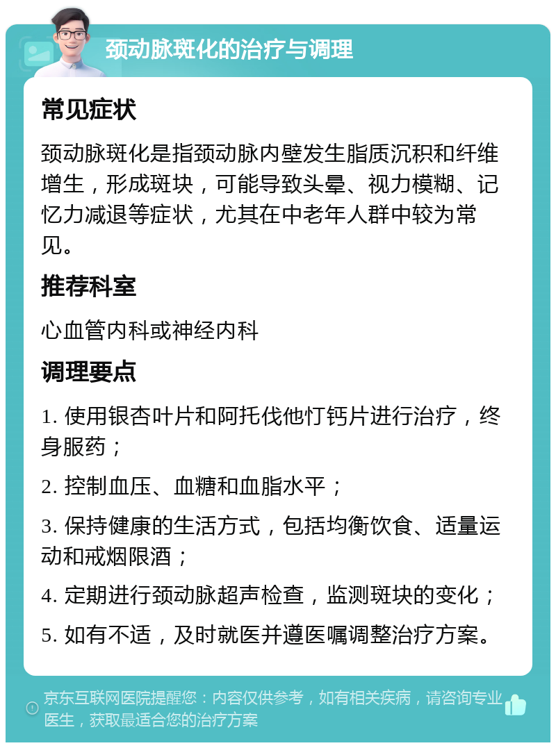 颈动脉斑化的治疗与调理 常见症状 颈动脉斑化是指颈动脉内壁发生脂质沉积和纤维增生，形成斑块，可能导致头晕、视力模糊、记忆力减退等症状，尤其在中老年人群中较为常见。 推荐科室 心血管内科或神经内科 调理要点 1. 使用银杏叶片和阿托伐他忊钙片进行治疗，终身服药； 2. 控制血压、血糖和血脂水平； 3. 保持健康的生活方式，包括均衡饮食、适量运动和戒烟限酒； 4. 定期进行颈动脉超声检查，监测斑块的变化； 5. 如有不适，及时就医并遵医嘱调整治疗方案。