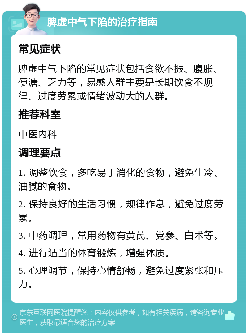 脾虚中气下陷的治疗指南 常见症状 脾虚中气下陷的常见症状包括食欲不振、腹胀、便溏、乏力等，易感人群主要是长期饮食不规律、过度劳累或情绪波动大的人群。 推荐科室 中医内科 调理要点 1. 调整饮食，多吃易于消化的食物，避免生冷、油腻的食物。 2. 保持良好的生活习惯，规律作息，避免过度劳累。 3. 中药调理，常用药物有黄芪、党参、白术等。 4. 进行适当的体育锻炼，增强体质。 5. 心理调节，保持心情舒畅，避免过度紧张和压力。