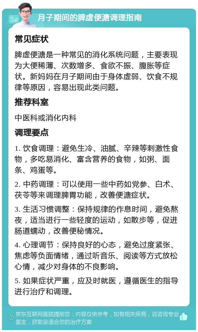 月子期间的脾虚便溏调理指南 常见症状 脾虚便溏是一种常见的消化系统问题，主要表现为大便稀薄、次数增多、食欲不振、腹胀等症状。新妈妈在月子期间由于身体虚弱、饮食不规律等原因，容易出现此类问题。 推荐科室 中医科或消化内科 调理要点 1. 饮食调理：避免生冷、油腻、辛辣等刺激性食物，多吃易消化、富含营养的食物，如粥、面条、鸡蛋等。 2. 中药调理：可以使用一些中药如党参、白术、茯苓等来调理脾胃功能，改善便溏症状。 3. 生活习惯调整：保持规律的作息时间，避免熬夜，适当进行一些轻度的运动，如散步等，促进肠道蠕动，改善便秘情况。 4. 心理调节：保持良好的心态，避免过度紧张、焦虑等负面情绪，通过听音乐、阅读等方式放松心情，减少对身体的不良影响。 5. 如果症状严重，应及时就医，遵循医生的指导进行治疗和调理。