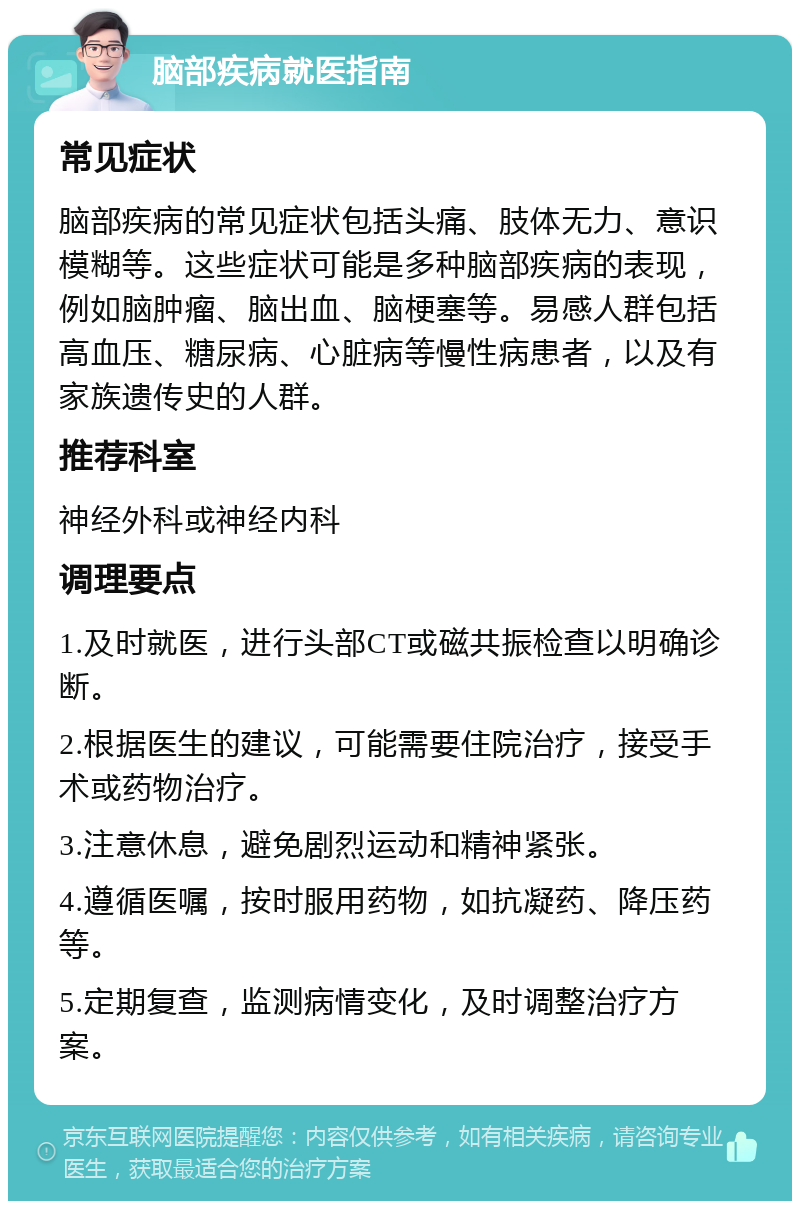 脑部疾病就医指南 常见症状 脑部疾病的常见症状包括头痛、肢体无力、意识模糊等。这些症状可能是多种脑部疾病的表现，例如脑肿瘤、脑出血、脑梗塞等。易感人群包括高血压、糖尿病、心脏病等慢性病患者，以及有家族遗传史的人群。 推荐科室 神经外科或神经内科 调理要点 1.及时就医，进行头部CT或磁共振检查以明确诊断。 2.根据医生的建议，可能需要住院治疗，接受手术或药物治疗。 3.注意休息，避免剧烈运动和精神紧张。 4.遵循医嘱，按时服用药物，如抗凝药、降压药等。 5.定期复查，监测病情变化，及时调整治疗方案。