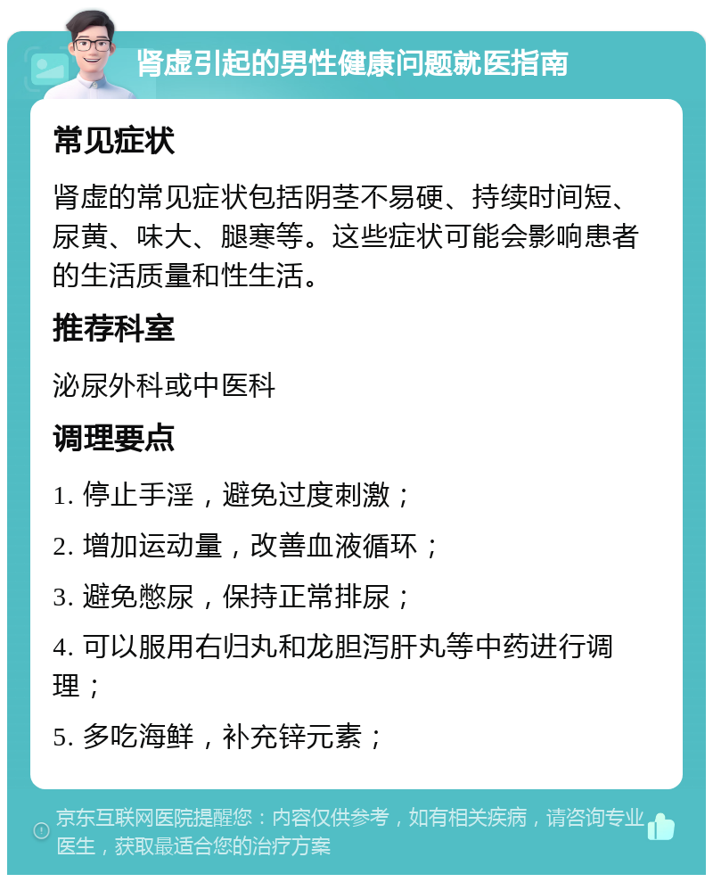 肾虚引起的男性健康问题就医指南 常见症状 肾虚的常见症状包括阴茎不易硬、持续时间短、尿黄、味大、腿寒等。这些症状可能会影响患者的生活质量和性生活。 推荐科室 泌尿外科或中医科 调理要点 1. 停止手淫，避免过度刺激； 2. 增加运动量，改善血液循环； 3. 避免憋尿，保持正常排尿； 4. 可以服用右归丸和龙胆泻肝丸等中药进行调理； 5. 多吃海鲜，补充锌元素；