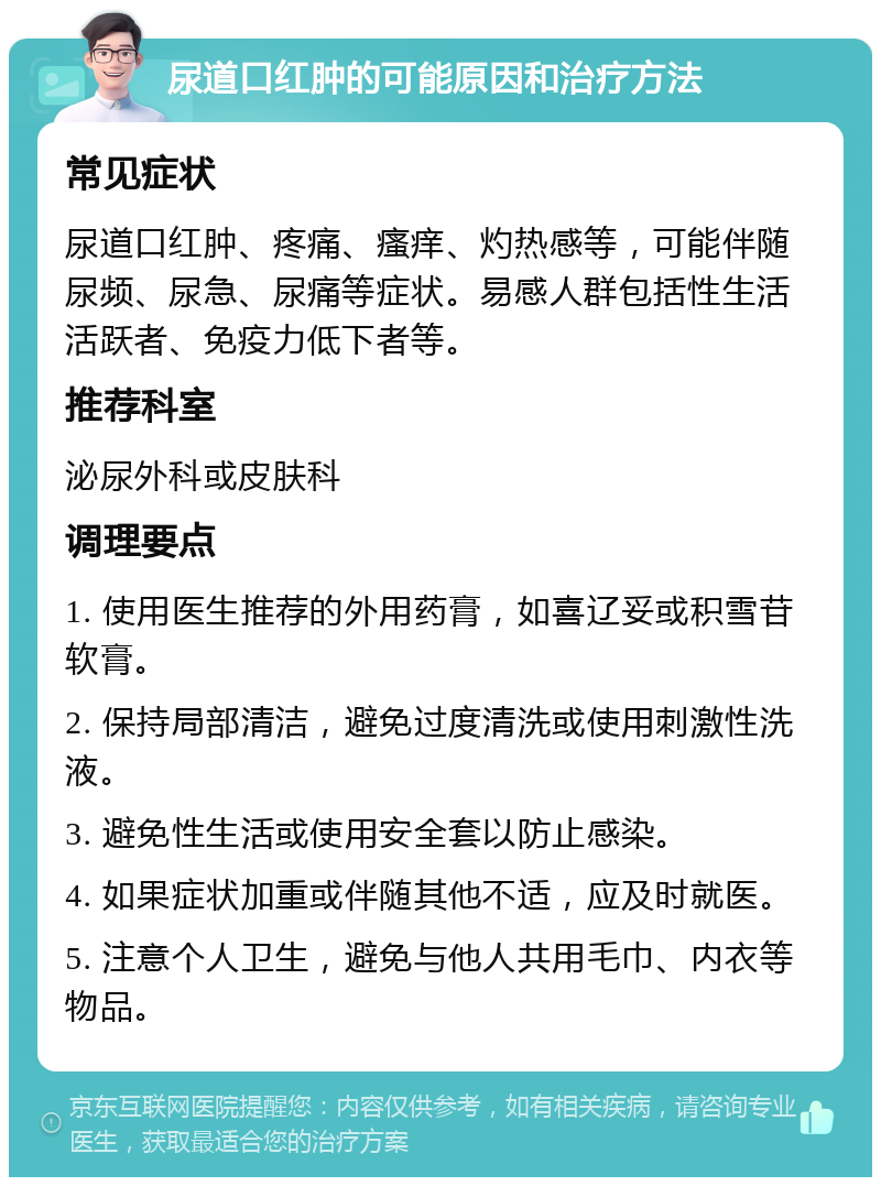 尿道口红肿的可能原因和治疗方法 常见症状 尿道口红肿、疼痛、瘙痒、灼热感等，可能伴随尿频、尿急、尿痛等症状。易感人群包括性生活活跃者、免疫力低下者等。 推荐科室 泌尿外科或皮肤科 调理要点 1. 使用医生推荐的外用药膏，如喜辽妥或积雪苷软膏。 2. 保持局部清洁，避免过度清洗或使用刺激性洗液。 3. 避免性生活或使用安全套以防止感染。 4. 如果症状加重或伴随其他不适，应及时就医。 5. 注意个人卫生，避免与他人共用毛巾、内衣等物品。