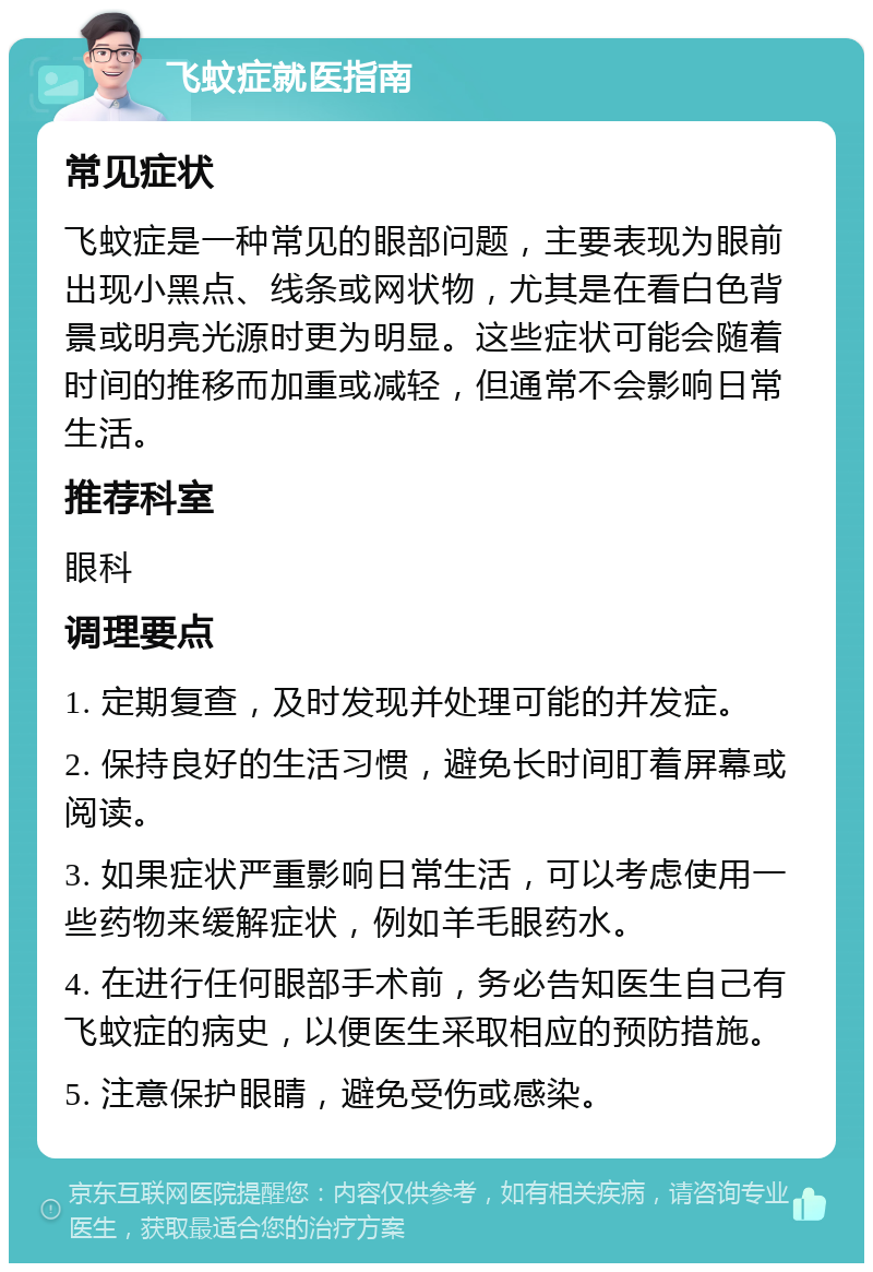 飞蚊症就医指南 常见症状 飞蚊症是一种常见的眼部问题，主要表现为眼前出现小黑点、线条或网状物，尤其是在看白色背景或明亮光源时更为明显。这些症状可能会随着时间的推移而加重或减轻，但通常不会影响日常生活。 推荐科室 眼科 调理要点 1. 定期复查，及时发现并处理可能的并发症。 2. 保持良好的生活习惯，避免长时间盯着屏幕或阅读。 3. 如果症状严重影响日常生活，可以考虑使用一些药物来缓解症状，例如羊毛眼药水。 4. 在进行任何眼部手术前，务必告知医生自己有飞蚊症的病史，以便医生采取相应的预防措施。 5. 注意保护眼睛，避免受伤或感染。