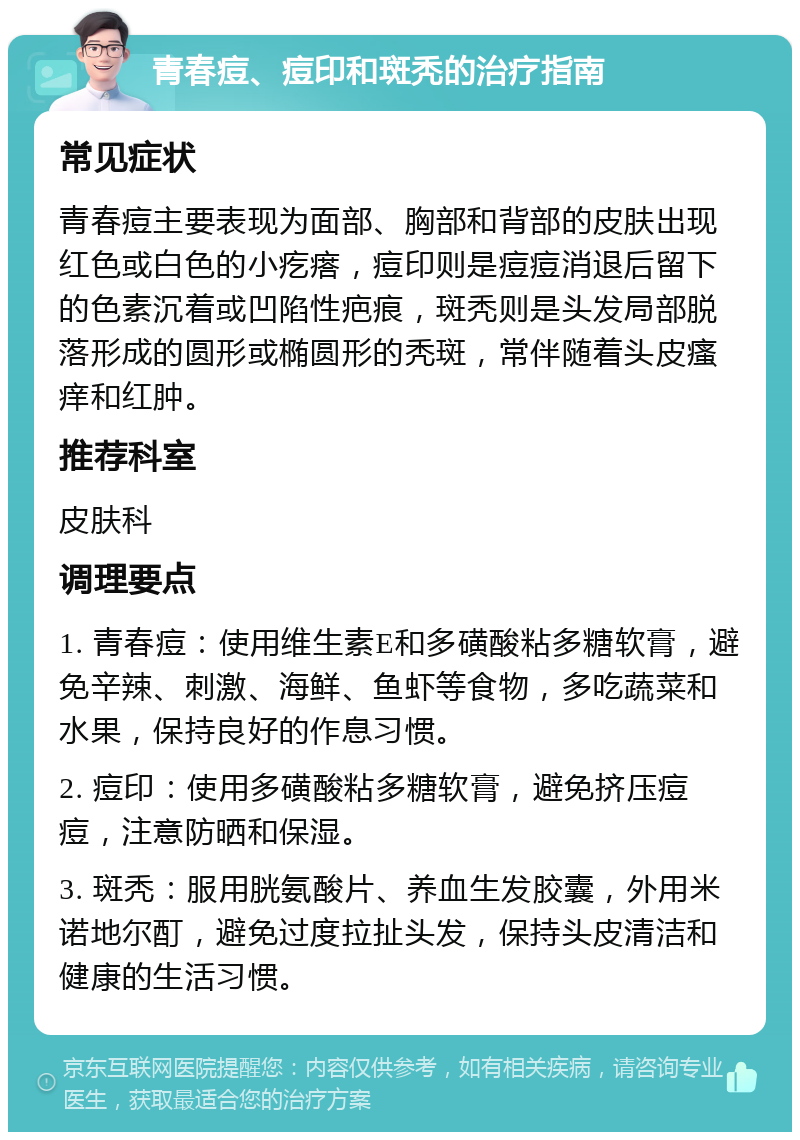 青春痘、痘印和斑秃的治疗指南 常见症状 青春痘主要表现为面部、胸部和背部的皮肤出现红色或白色的小疙瘩，痘印则是痘痘消退后留下的色素沉着或凹陷性疤痕，斑秃则是头发局部脱落形成的圆形或椭圆形的秃斑，常伴随着头皮瘙痒和红肿。 推荐科室 皮肤科 调理要点 1. 青春痘：使用维生素E和多磺酸粘多糖软膏，避免辛辣、刺激、海鲜、鱼虾等食物，多吃蔬菜和水果，保持良好的作息习惯。 2. 痘印：使用多磺酸粘多糖软膏，避免挤压痘痘，注意防晒和保湿。 3. 斑秃：服用胱氨酸片、养血生发胶囊，外用米诺地尔酊，避免过度拉扯头发，保持头皮清洁和健康的生活习惯。