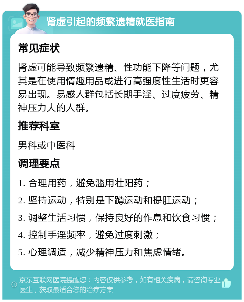 肾虚引起的频繁遗精就医指南 常见症状 肾虚可能导致频繁遗精、性功能下降等问题，尤其是在使用情趣用品或进行高强度性生活时更容易出现。易感人群包括长期手淫、过度疲劳、精神压力大的人群。 推荐科室 男科或中医科 调理要点 1. 合理用药，避免滥用壮阳药； 2. 坚持运动，特别是下蹲运动和提肛运动； 3. 调整生活习惯，保持良好的作息和饮食习惯； 4. 控制手淫频率，避免过度刺激； 5. 心理调适，减少精神压力和焦虑情绪。