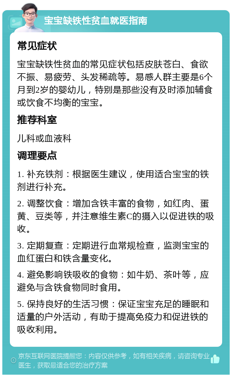 宝宝缺铁性贫血就医指南 常见症状 宝宝缺铁性贫血的常见症状包括皮肤苍白、食欲不振、易疲劳、头发稀疏等。易感人群主要是6个月到2岁的婴幼儿，特别是那些没有及时添加辅食或饮食不均衡的宝宝。 推荐科室 儿科或血液科 调理要点 1. 补充铁剂：根据医生建议，使用适合宝宝的铁剂进行补充。 2. 调整饮食：增加含铁丰富的食物，如红肉、蛋黄、豆类等，并注意维生素C的摄入以促进铁的吸收。 3. 定期复查：定期进行血常规检查，监测宝宝的血红蛋白和铁含量变化。 4. 避免影响铁吸收的食物：如牛奶、茶叶等，应避免与含铁食物同时食用。 5. 保持良好的生活习惯：保证宝宝充足的睡眠和适量的户外活动，有助于提高免疫力和促进铁的吸收利用。