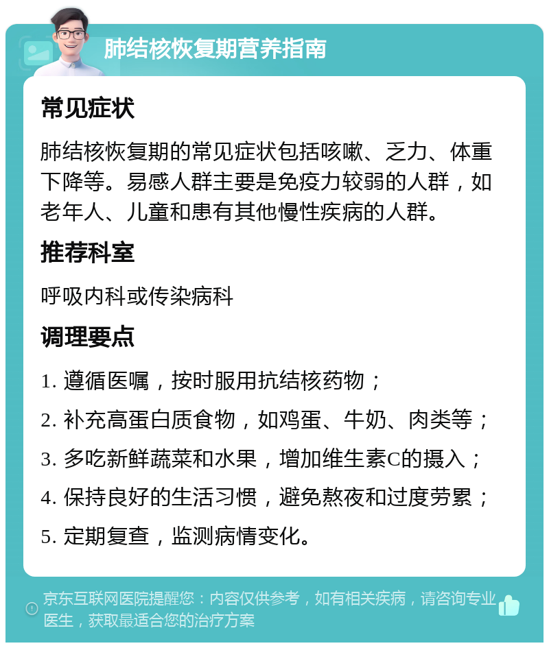 肺结核恢复期营养指南 常见症状 肺结核恢复期的常见症状包括咳嗽、乏力、体重下降等。易感人群主要是免疫力较弱的人群，如老年人、儿童和患有其他慢性疾病的人群。 推荐科室 呼吸内科或传染病科 调理要点 1. 遵循医嘱，按时服用抗结核药物； 2. 补充高蛋白质食物，如鸡蛋、牛奶、肉类等； 3. 多吃新鲜蔬菜和水果，增加维生素C的摄入； 4. 保持良好的生活习惯，避免熬夜和过度劳累； 5. 定期复查，监测病情变化。