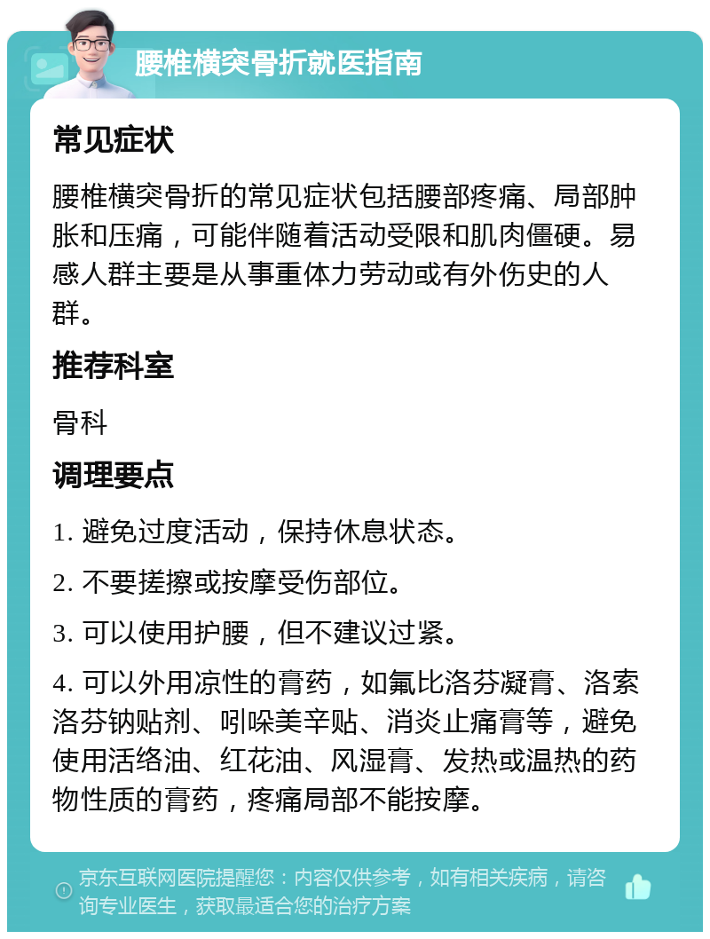 腰椎横突骨折就医指南 常见症状 腰椎横突骨折的常见症状包括腰部疼痛、局部肿胀和压痛，可能伴随着活动受限和肌肉僵硬。易感人群主要是从事重体力劳动或有外伤史的人群。 推荐科室 骨科 调理要点 1. 避免过度活动，保持休息状态。 2. 不要搓擦或按摩受伤部位。 3. 可以使用护腰，但不建议过紧。 4. 可以外用凉性的膏药，如氟比洛芬凝膏、洛索洛芬钠贴剂、吲哚美辛贴、消炎止痛膏等，避免使用活络油、红花油、风湿膏、发热或温热的药物性质的膏药，疼痛局部不能按摩。