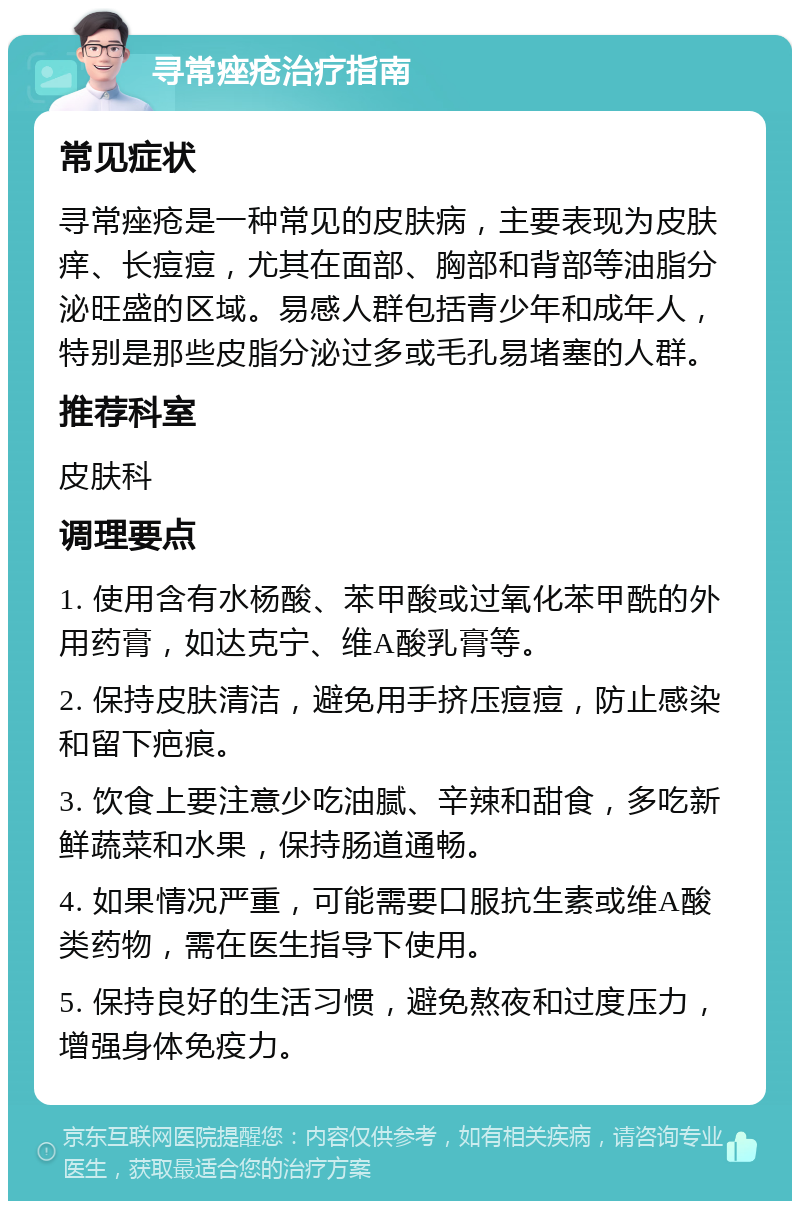 寻常痤疮治疗指南 常见症状 寻常痤疮是一种常见的皮肤病，主要表现为皮肤痒、长痘痘，尤其在面部、胸部和背部等油脂分泌旺盛的区域。易感人群包括青少年和成年人，特别是那些皮脂分泌过多或毛孔易堵塞的人群。 推荐科室 皮肤科 调理要点 1. 使用含有水杨酸、苯甲酸或过氧化苯甲酰的外用药膏，如达克宁、维A酸乳膏等。 2. 保持皮肤清洁，避免用手挤压痘痘，防止感染和留下疤痕。 3. 饮食上要注意少吃油腻、辛辣和甜食，多吃新鲜蔬菜和水果，保持肠道通畅。 4. 如果情况严重，可能需要口服抗生素或维A酸类药物，需在医生指导下使用。 5. 保持良好的生活习惯，避免熬夜和过度压力，增强身体免疫力。