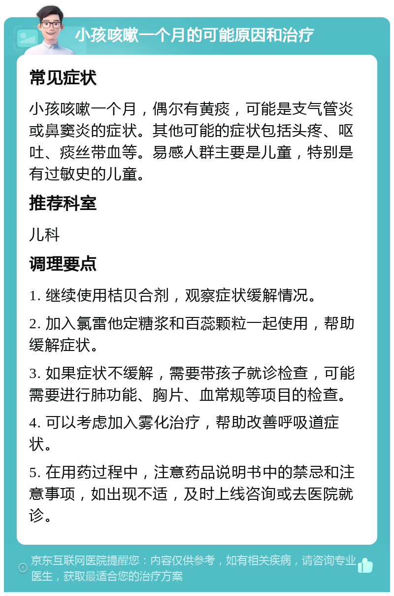 小孩咳嗽一个月的可能原因和治疗 常见症状 小孩咳嗽一个月，偶尔有黄痰，可能是支气管炎或鼻窦炎的症状。其他可能的症状包括头疼、呕吐、痰丝带血等。易感人群主要是儿童，特别是有过敏史的儿童。 推荐科室 儿科 调理要点 1. 继续使用桔贝合剂，观察症状缓解情况。 2. 加入氯雷他定糖浆和百蕊颗粒一起使用，帮助缓解症状。 3. 如果症状不缓解，需要带孩子就诊检查，可能需要进行肺功能、胸片、血常规等项目的检查。 4. 可以考虑加入雾化治疗，帮助改善呼吸道症状。 5. 在用药过程中，注意药品说明书中的禁忌和注意事项，如出现不适，及时上线咨询或去医院就诊。