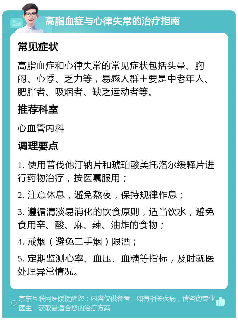 高脂血症与心律失常的治疗指南 常见症状 高脂血症和心律失常的常见症状包括头晕、胸闷、心悸、乏力等，易感人群主要是中老年人、肥胖者、吸烟者、缺乏运动者等。 推荐科室 心血管内科 调理要点 1. 使用普伐他汀钠片和琥珀酸美托洛尔缓释片进行药物治疗，按医嘱服用； 2. 注意休息，避免熬夜，保持规律作息； 3. 遵循清淡易消化的饮食原则，适当饮水，避免食用辛、酸、麻、辣、油炸的食物； 4. 戒烟（避免二手烟）限酒； 5. 定期监测心率、血压、血糖等指标，及时就医处理异常情况。