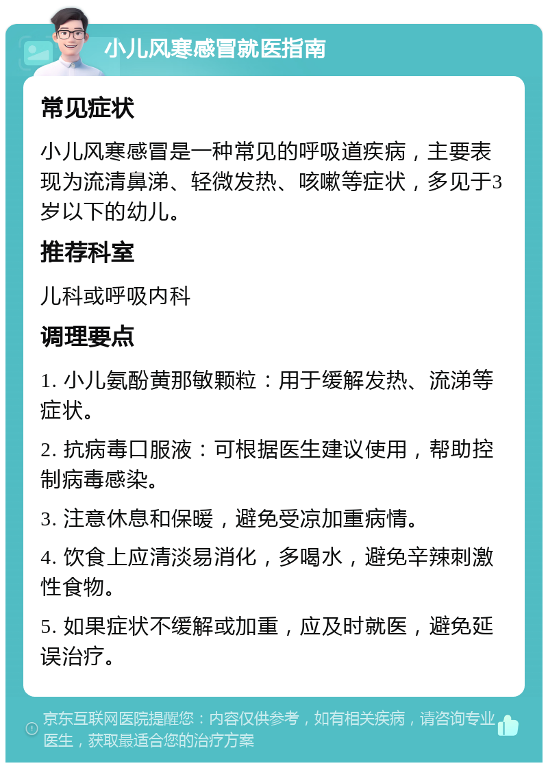 小儿风寒感冒就医指南 常见症状 小儿风寒感冒是一种常见的呼吸道疾病，主要表现为流清鼻涕、轻微发热、咳嗽等症状，多见于3岁以下的幼儿。 推荐科室 儿科或呼吸内科 调理要点 1. 小儿氨酚黄那敏颗粒：用于缓解发热、流涕等症状。 2. 抗病毒口服液：可根据医生建议使用，帮助控制病毒感染。 3. 注意休息和保暖，避免受凉加重病情。 4. 饮食上应清淡易消化，多喝水，避免辛辣刺激性食物。 5. 如果症状不缓解或加重，应及时就医，避免延误治疗。