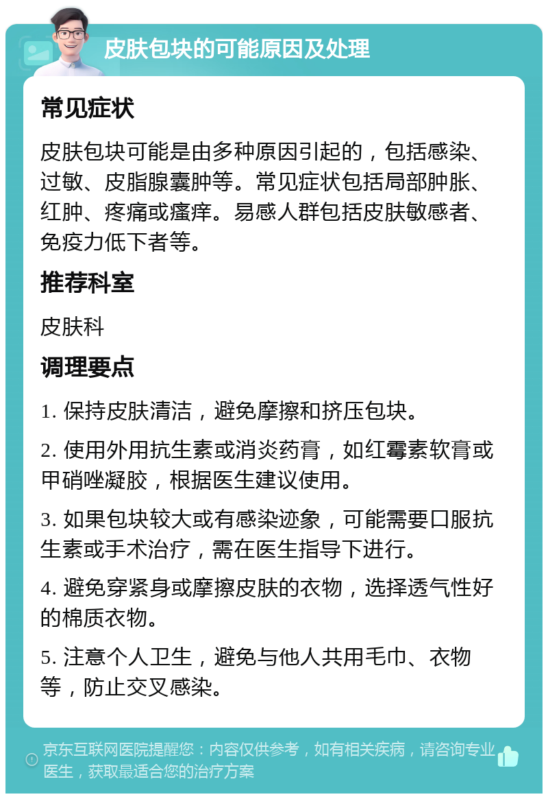 皮肤包块的可能原因及处理 常见症状 皮肤包块可能是由多种原因引起的，包括感染、过敏、皮脂腺囊肿等。常见症状包括局部肿胀、红肿、疼痛或瘙痒。易感人群包括皮肤敏感者、免疫力低下者等。 推荐科室 皮肤科 调理要点 1. 保持皮肤清洁，避免摩擦和挤压包块。 2. 使用外用抗生素或消炎药膏，如红霉素软膏或甲硝唑凝胶，根据医生建议使用。 3. 如果包块较大或有感染迹象，可能需要口服抗生素或手术治疗，需在医生指导下进行。 4. 避免穿紧身或摩擦皮肤的衣物，选择透气性好的棉质衣物。 5. 注意个人卫生，避免与他人共用毛巾、衣物等，防止交叉感染。