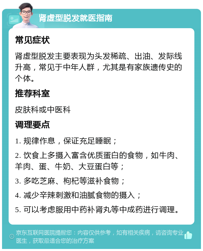 肾虚型脱发就医指南 常见症状 肾虚型脱发主要表现为头发稀疏、出油、发际线升高，常见于中年人群，尤其是有家族遗传史的个体。 推荐科室 皮肤科或中医科 调理要点 1. 规律作息，保证充足睡眠； 2. 饮食上多摄入富含优质蛋白的食物，如牛肉、羊肉、蛋、牛奶、大豆蛋白等； 3. 多吃芝麻、枸杞等滋补食物； 4. 减少辛辣刺激和油腻食物的摄入； 5. 可以考虑服用中药补肾丸等中成药进行调理。