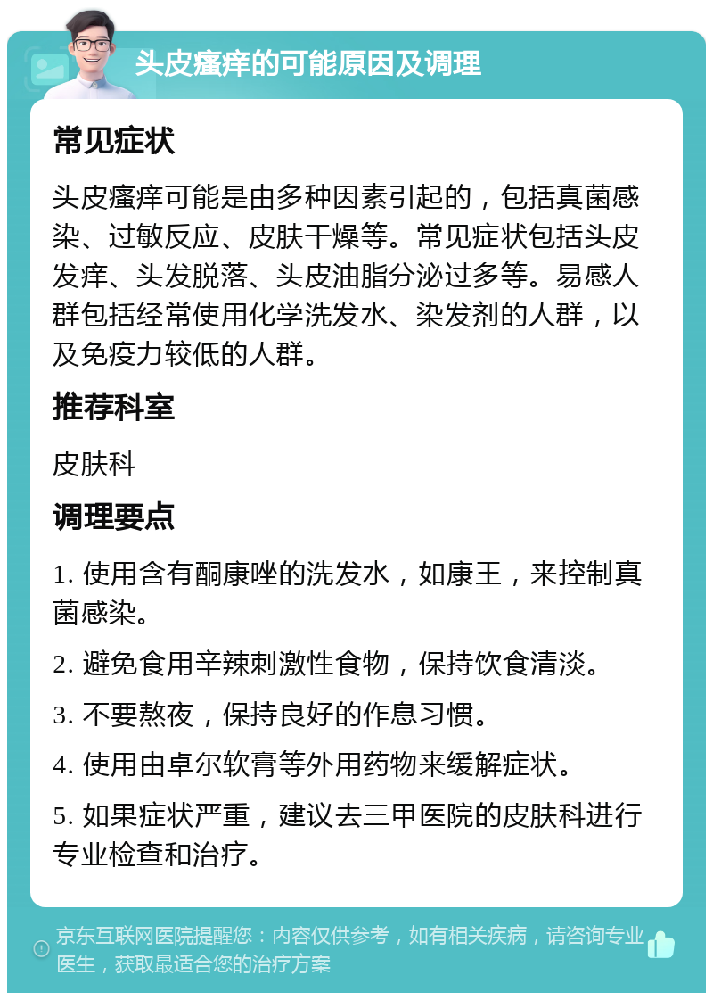 头皮瘙痒的可能原因及调理 常见症状 头皮瘙痒可能是由多种因素引起的，包括真菌感染、过敏反应、皮肤干燥等。常见症状包括头皮发痒、头发脱落、头皮油脂分泌过多等。易感人群包括经常使用化学洗发水、染发剂的人群，以及免疫力较低的人群。 推荐科室 皮肤科 调理要点 1. 使用含有酮康唑的洗发水，如康王，来控制真菌感染。 2. 避免食用辛辣刺激性食物，保持饮食清淡。 3. 不要熬夜，保持良好的作息习惯。 4. 使用由卓尔软膏等外用药物来缓解症状。 5. 如果症状严重，建议去三甲医院的皮肤科进行专业检查和治疗。