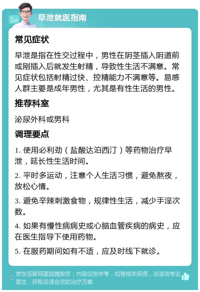 早泄就医指南 常见症状 早泄是指在性交过程中，男性在阴茎插入阴道前或刚插入后就发生射精，导致性生活不满意。常见症状包括射精过快、控精能力不满意等。易感人群主要是成年男性，尤其是有性生活的男性。 推荐科室 泌尿外科或男科 调理要点 1. 使用必利劲（盐酸达泊西汀）等药物治疗早泄，延长性生活时间。 2. 平时多运动，注意个人生活习惯，避免熬夜，放松心情。 3. 避免辛辣刺激食物，规律性生活，减少手淫次数。 4. 如果有慢性病病史或心脑血管疾病的病史，应在医生指导下使用药物。 5. 在服药期间如有不适，应及时线下就诊。