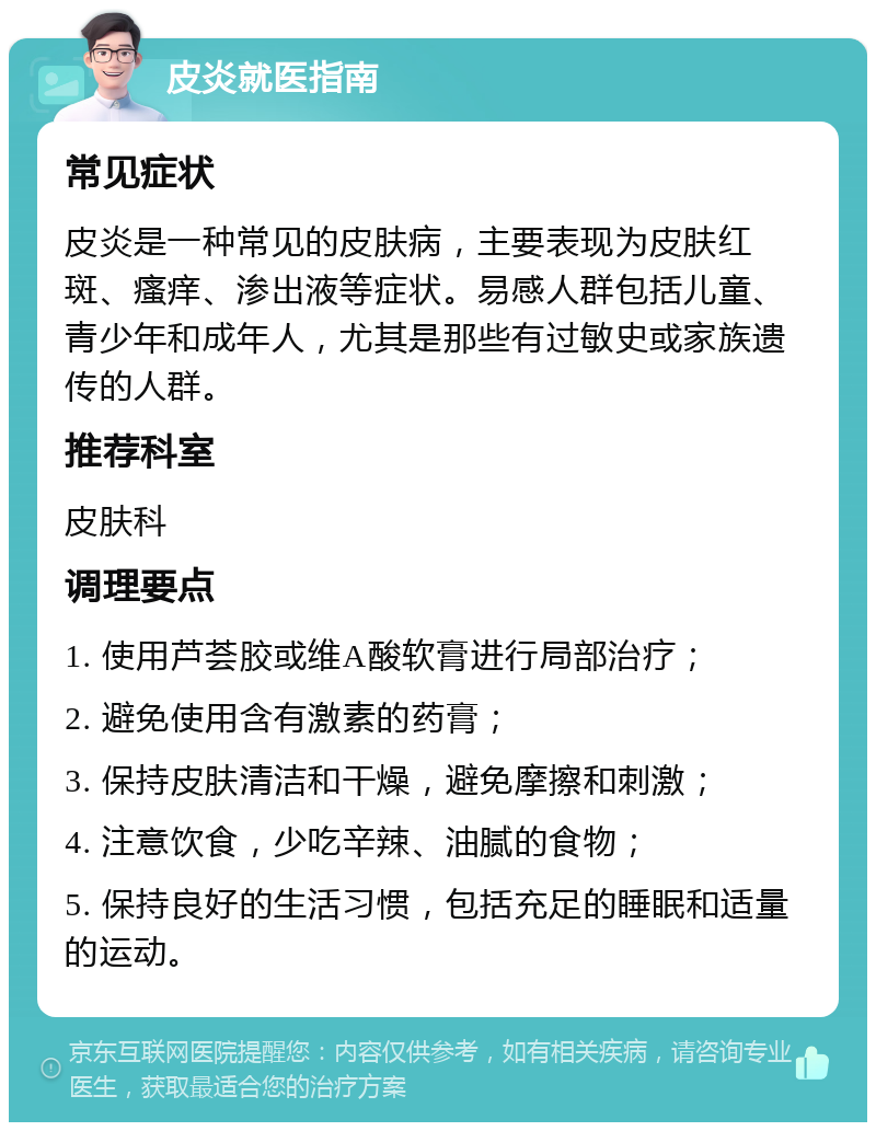 皮炎就医指南 常见症状 皮炎是一种常见的皮肤病，主要表现为皮肤红斑、瘙痒、渗出液等症状。易感人群包括儿童、青少年和成年人，尤其是那些有过敏史或家族遗传的人群。 推荐科室 皮肤科 调理要点 1. 使用芦荟胶或维A酸软膏进行局部治疗； 2. 避免使用含有激素的药膏； 3. 保持皮肤清洁和干燥，避免摩擦和刺激； 4. 注意饮食，少吃辛辣、油腻的食物； 5. 保持良好的生活习惯，包括充足的睡眠和适量的运动。