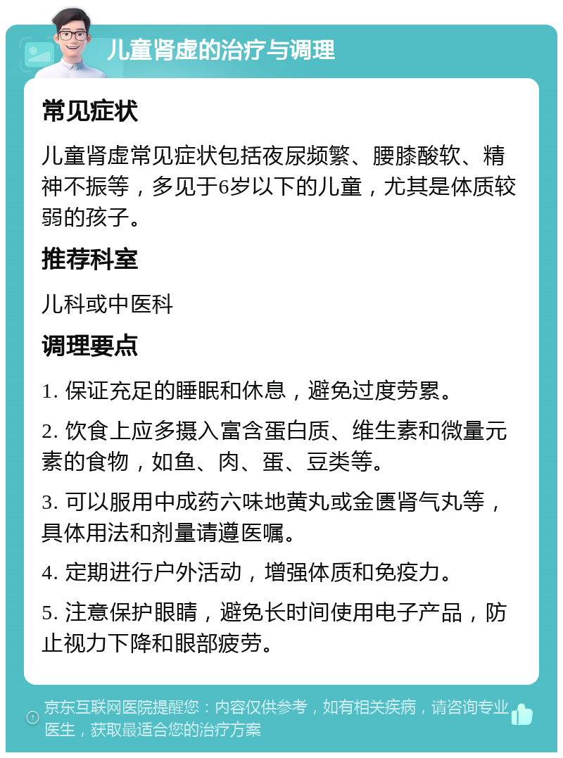 儿童肾虚的治疗与调理 常见症状 儿童肾虚常见症状包括夜尿频繁、腰膝酸软、精神不振等，多见于6岁以下的儿童，尤其是体质较弱的孩子。 推荐科室 儿科或中医科 调理要点 1. 保证充足的睡眠和休息，避免过度劳累。 2. 饮食上应多摄入富含蛋白质、维生素和微量元素的食物，如鱼、肉、蛋、豆类等。 3. 可以服用中成药六味地黄丸或金匮肾气丸等，具体用法和剂量请遵医嘱。 4. 定期进行户外活动，增强体质和免疫力。 5. 注意保护眼睛，避免长时间使用电子产品，防止视力下降和眼部疲劳。