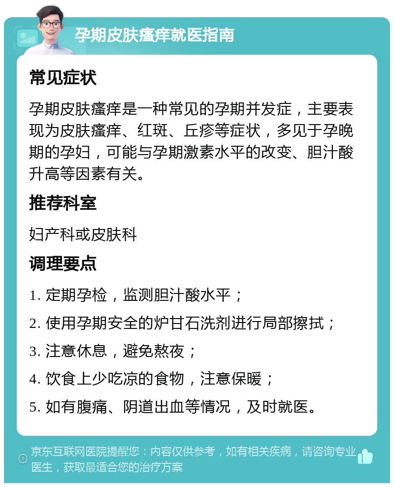 孕期皮肤瘙痒就医指南 常见症状 孕期皮肤瘙痒是一种常见的孕期并发症，主要表现为皮肤瘙痒、红斑、丘疹等症状，多见于孕晚期的孕妇，可能与孕期激素水平的改变、胆汁酸升高等因素有关。 推荐科室 妇产科或皮肤科 调理要点 1. 定期孕检，监测胆汁酸水平； 2. 使用孕期安全的炉甘石洗剂进行局部擦拭； 3. 注意休息，避免熬夜； 4. 饮食上少吃凉的食物，注意保暖； 5. 如有腹痛、阴道出血等情况，及时就医。