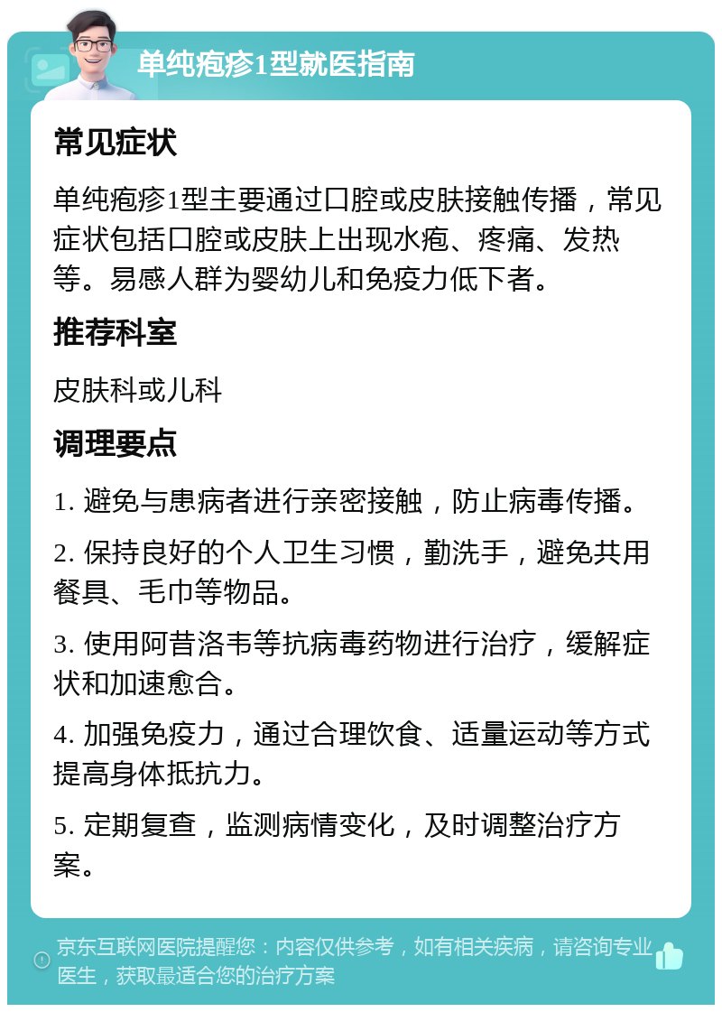 单纯疱疹1型就医指南 常见症状 单纯疱疹1型主要通过口腔或皮肤接触传播，常见症状包括口腔或皮肤上出现水疱、疼痛、发热等。易感人群为婴幼儿和免疫力低下者。 推荐科室 皮肤科或儿科 调理要点 1. 避免与患病者进行亲密接触，防止病毒传播。 2. 保持良好的个人卫生习惯，勤洗手，避免共用餐具、毛巾等物品。 3. 使用阿昔洛韦等抗病毒药物进行治疗，缓解症状和加速愈合。 4. 加强免疫力，通过合理饮食、适量运动等方式提高身体抵抗力。 5. 定期复查，监测病情变化，及时调整治疗方案。