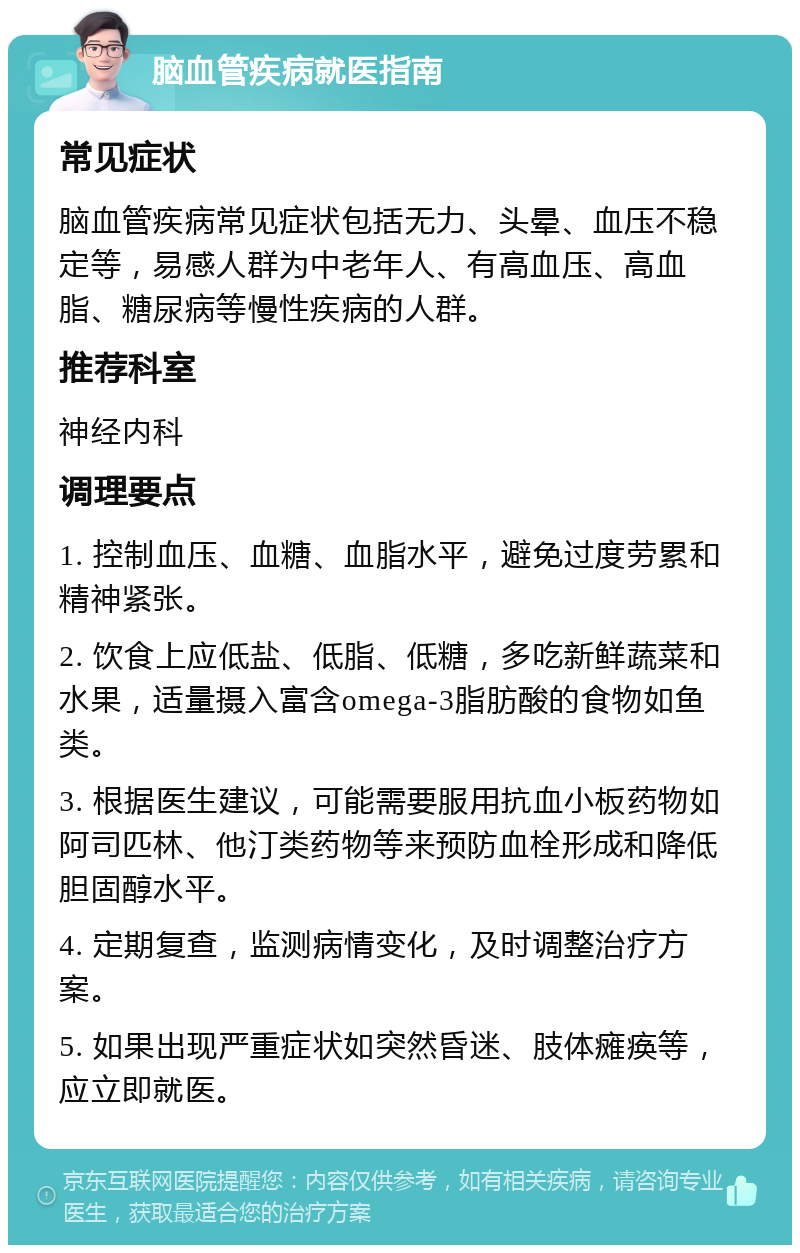 脑血管疾病就医指南 常见症状 脑血管疾病常见症状包括无力、头晕、血压不稳定等，易感人群为中老年人、有高血压、高血脂、糖尿病等慢性疾病的人群。 推荐科室 神经内科 调理要点 1. 控制血压、血糖、血脂水平，避免过度劳累和精神紧张。 2. 饮食上应低盐、低脂、低糖，多吃新鲜蔬菜和水果，适量摄入富含omega-3脂肪酸的食物如鱼类。 3. 根据医生建议，可能需要服用抗血小板药物如阿司匹林、他汀类药物等来预防血栓形成和降低胆固醇水平。 4. 定期复查，监测病情变化，及时调整治疗方案。 5. 如果出现严重症状如突然昏迷、肢体瘫痪等，应立即就医。