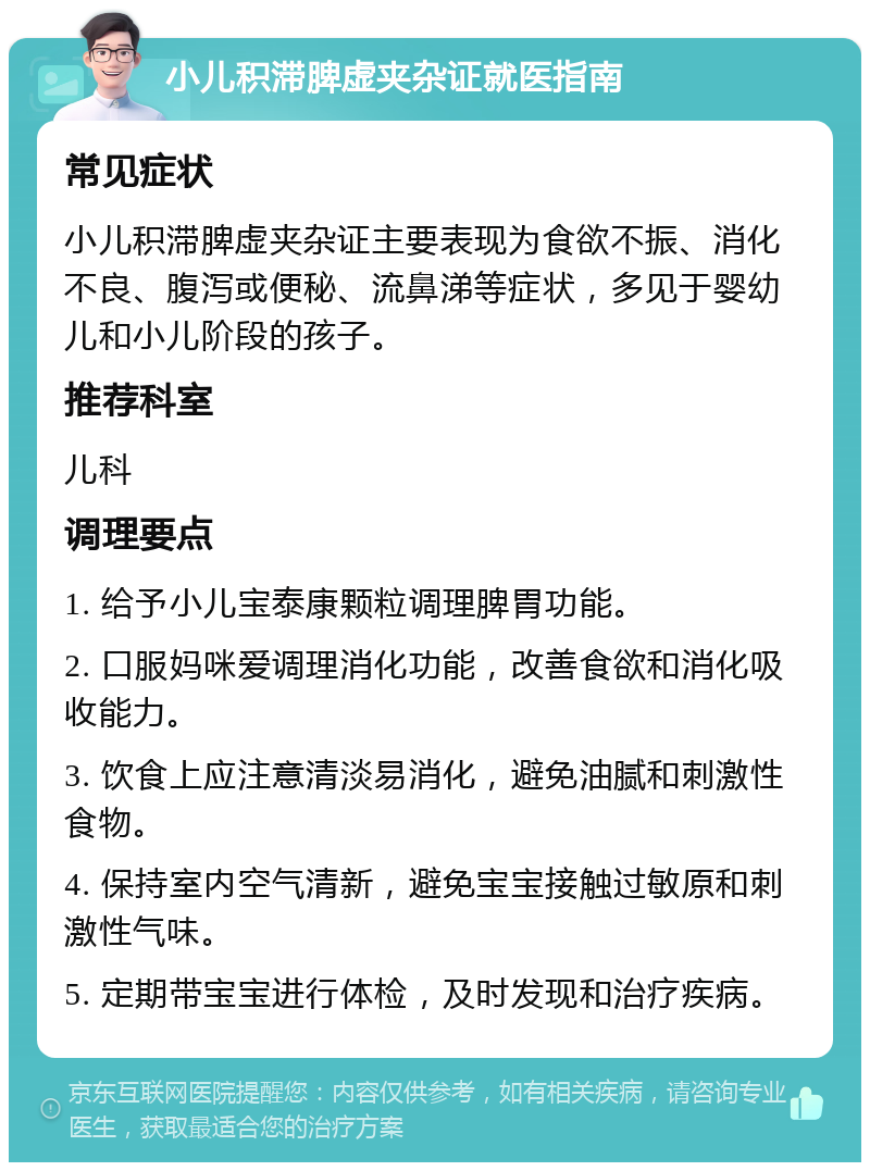 小儿积滞脾虚夹杂证就医指南 常见症状 小儿积滞脾虚夹杂证主要表现为食欲不振、消化不良、腹泻或便秘、流鼻涕等症状，多见于婴幼儿和小儿阶段的孩子。 推荐科室 儿科 调理要点 1. 给予小儿宝泰康颗粒调理脾胃功能。 2. 口服妈咪爱调理消化功能，改善食欲和消化吸收能力。 3. 饮食上应注意清淡易消化，避免油腻和刺激性食物。 4. 保持室内空气清新，避免宝宝接触过敏原和刺激性气味。 5. 定期带宝宝进行体检，及时发现和治疗疾病。