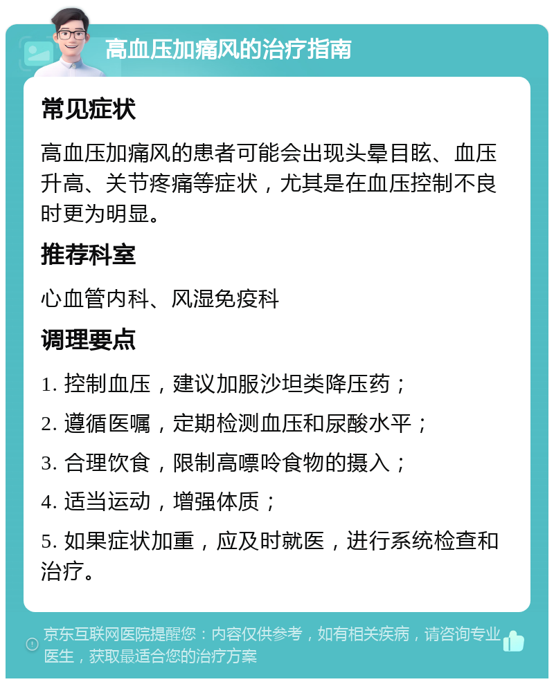 高血压加痛风的治疗指南 常见症状 高血压加痛风的患者可能会出现头晕目眩、血压升高、关节疼痛等症状，尤其是在血压控制不良时更为明显。 推荐科室 心血管内科、风湿免疫科 调理要点 1. 控制血压，建议加服沙坦类降压药； 2. 遵循医嘱，定期检测血压和尿酸水平； 3. 合理饮食，限制高嘌呤食物的摄入； 4. 适当运动，增强体质； 5. 如果症状加重，应及时就医，进行系统检查和治疗。